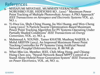 References
9. MASAFUMI MIYATAKE, MUMMADI VEERACHARY,

NOBUHIKO FUJII, HIDEYOSHI KO , (2011) “ Maximum Power
Point Tracking of Multiple Photovoltaic Arrays: A PSO Approach”
IEEE Transactions on Aerospace and Electronic Systems VOL. 47,
NO. 1.
10. Yi-Hwa Liu, Shyh-Ching Huang, Jia-Wei Huang, and Wen-Cheng
Liang (2012) “A Particle Swarm Optimization-Based Maximum
Power Point Tracking Algorithm for PV Systems Operating Under
Partially Shaded Conditions” IEEE Transactions on Energy
Conversion, VOL. 27, NO. 4.
11. Mahmoud A. YOUNIS , Tamer KHATIB, Mushtaq NAJEEB, A
Mohd ARIFFIN (2012), An Improved Maximum Power Point
Tracking Controller for PV Systems Using Artificial Neural
Network Przegląd Elektrotechniczny, R. 88 NR 3b
12. Whei-Min Lin, Member, IEEE, Chih-Ming Hong, and ChiungHsing Chen 2011, “Neural-Network-Based MPPT Control of a
Stand-Alone Hybrid Power Generation System” IEEE Transactions
on Power Electronics, VOL. 26, NO. 12.

12/10/2013

22

 