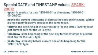 Special DATE and TIMESTAMP values, SPARK-
29012
▪ epoch is an alias for date ‘1970-01-01’ or timestamp ‘1970-01-01
00:00:00Z’
▪ now is the current timestamp or date at the session time zone. Within
a single query it always produces the same result.
▪ today is the beginning of the current date for the TIMESTAMP type or
just current date for the DATE type.
▪ tomorrow is the beginning of the next day for timestamps or just the
next day for the DATE type.
▪ yesterday is the day before current one or its beginning for the
TIMESTAMP type.
 