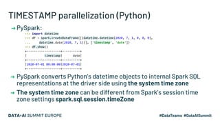TIMESTAMP parallelization (Python)
➔ PySpark:
>>> import datetime
>>> df = spark.createDataFrame([(datetime.datetime(2020, 7, 1, 0, 0, 0),
... datetime.date(2020, 7, 1))], ['timestamp', 'date'])
>>> df.show()
+-------------------+----------+
| timestamp| date|
+-------------------+----------+
|2020-07-01 00:00:00|2020-07-01|
+-------------------+----------+
➔ PySpark converts Python’s datetime objects to internal Spark SQL
representations at the driver side using the system time zone
➔ The system time zone can be different from Spark’s session time
zone settings spark.sql.session.timeZone
 