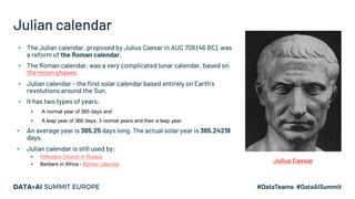 Julian calendar
▪ The Julian calendar, proposed by Julius Caesar in AUC 708 (46 BC), was
a reform of the Roman calendar.
▪ The Roman calendar, was a very complicated lunar calendar, based on
the moon phases.
▪ Julian calendar - the first solar calendar based entirely on Earth's
revolutions around the Sun.
▪ It has two types of years:
▪ A normal year of 365 days and
▪ A leap year of 366 days. 3 normal years and then a leap year.
▪ An average year is 365.25 days long. The actual solar year is 365.24219
days.
▪ Julian calendar is still used by:
▪ Orthodox Church in Russia
▪ Berbers in Africa - Berber calendar
Julius Caesar
 