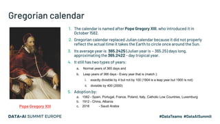 Gregorian calendar
1. The calendar is named after Pope Gregory XIII, who introduced it in
October 1582.
2. Gregorian calendar replaced Julian calendar because it did not properly
reflect the actual time it takes the Earth to circle once around the Sun.
3. Its average year is 365.2425 (Julian year is ~ 365.25) days long,
approximating the 365.2422 - day tropical year.
4. It still has two types of years:
a. Normal years of 365 days and
b. Leap years of 366 days - Every year that is (match ):
i. exactly divisible by 4 but not by 100 (1904 is a leap year but 1900 is not)
ii. divisible by 400 (2000)
5. Adoption by:
a. 1582 - Spain, Portugal, France, Poland, Italy, Catholic Low Countries, Luxemburg
b. 1912 - China, Albania
c. 2016 - Saudi ArabiaPope Gregory XIII
 