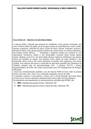 DIALOGO DIARIO SOBRE SAUDE, SEGURANÇA E MEIO AMBIENTE.
PALESTRA 05 - PROTEÇÃO RESPIRATÓRIA
A máscara 8500 é indicada para proteção do trabalhador contra poeiras incômodas, tais
como: Celulose (fibras de papel), pó de serragem, poeira de esmerilhamento, caolin, amido,
alumina, cosméticos, carbonato de cálcio, silicato de cálcio, silicone, estereatos, sacarose e
dióxido de titânio. Estas poeiras quando inaladas não causam danos ao sistema respiratório,
não formam tecidos fibrosos (nodulações e depósitos tecidos que recobrem as vias
respiratórias, tornando-os rígidos e sem elasticidade), causando nestes tecidos apenas
reações alérgicas reversíveis, não provocando doenças orgânicas (substâncias que passam
através dos pulmões ao sangue, mas afetando outros órgãos do corpo humano) e não
produzindo efeitos tóxicos pôr serem facilmente excretados pelo organismo, sem deixar
resíduos. Esta máscara não possui o certificado de aprovação expedido pelo Ministério do
Trabalho, portanto está em desconformidade com a Portaria 3214/78 - Norma
Regulamentadora 06 (EPI), não sendo caracterizada como EPI (Equipamento de Proteção
Individual).
Assim fica terminantemente proibido o uso da máscara 8500 em áreas onde há poeiras
tóxicas, tais como: ferro, sílica livre cristalizada, manganês e fumos de solda.
A exposição contínua a estas poeiras e fumos sem a devida proteção, provocará danos
irreversíveis ao sistema respiratório, podendo afetar outros órgãos do corpo Humano.
Os respiradores sem manutenções ou seja descartáveis, utilizados pela SUMIC são:
• 8800 - Indicado para poeiras tóxicas - Fabricante 3M
• 8801 - Indicado para poeiras tóxicas e fumos de solda - fabricante 3M
 