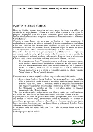 DIALOGO DIARIO SOBRE SAUDE, SEGURANÇA E MEIO AMBIENTE.
PALESTRA 104 - CRISTO MUTILADO
Dentre as histórias, lendas e narrativas que quase sempre ilustramos nos milhares de
compêndios de pregação cristã, editados pelo mundo afora, nenhuma se nos afigura tão
pungente (tão pungente e tão farta de sadio simbolismo) quanto a que abre as páginas de
uma das mais conhecidas obras evangélicas do renomado sacerdote espanhol “A história do
Cristo Mutilado”.
Conta-nos o padre Ramon que, certa vez, em Sevilha, ao visitar casualmente. O
estabelecimento comercial de próspero antiquário, ali encontrou uma imagem mutilada de
Cristo, que certamente fora profanada pelo vandalismo de algum ateu. Após demorada
discussão com o comerciante, em torno do preço pelo qual a imagem lhe poderia ser cedida,
o sacerdote comprou-a, afinal, com indisfarçável hesitação, e levou-a para casa.
Mais tarde, ao fixar os olhos na imagem desfigurada, a qual faltavam um dos braços, uma
das pernas e o próprio rosto, o piedoso jesuíta, roído de remorsos por haver mantido tão
acesa disputa com o antiquário remitente, sobre questão de preço, como se a imagem de
Cristo fora uma mercadoria qualquer, o piedoso jesuíta assim falou para si mesmo:
• Não te importes, meu Cristo. Vou mandar restaurar-te. não quero e nem posso ver-te,
assim, mutilado. Restaurando-te, pensarei que te desagravo por mim e pelos outros.
Sim, vou mandar restaurar-te, ainda que o restaurador me exija mil e quinhentas
pesetas. não as tenho, mas hei-de obtê-las. Mereces tudo e custa-me ver-te assim.
Amanhã mesmo, levar-te-ei `a oficina do restaurador. Aquele que está na ``Casa do
Artista``, junto ao ``Jueves``, onde te comprei.
Eis que uma voz, ao mesmo tempo doce e irada, respondeu-lhe na solidão da noite:
• Não me restaure. Proíbo-te. Ouves? Proíbo-te. Espero que, vendo-me, assim, mutilado,
afinal te apercebas de que há milhares de irmãos que convivem contigo, ignorados e
distantes, e que estão, como EU, mutilados, doentes e esmagados pelo sofrimento.
Sem braços, porque não tem possibilidade e nem meios de trabalho; sem pés, porque
lhes bloquearam os caminhos da vida; e sem olhos, porque os perderam
tragicamente. Não! Não me restaures!
Talvez que, vendo-me assim, desfigurado, os teus olhos se volvam para o sofrimento dos
teus Irmãos. Para o sofrimento dos teus Irmãos também mutilados e vencidos pela vida.
E quanta gente existe, entre nós, por este Brasil imenso, gente poderosa, ufana e descuidada,
que também se mostra alheia, pasmosamente alheia ao sofrimento de milhares de
compatrícios que pervagam, anônimos, pelas cidades e pelos campos, mãos sem dedos,
braços sem mãos, olhos foscos, sem vida. Todos vítimas de acidentes do Trabalho. Todos,
vítimas de nossa criminosa indiferença.
E, no entanto, todos são nossos irmãos em Cristo, Todos são nossos irmãos em Cristo
Mutilado.
Fonte de pesquisa: Revista Proteção
 