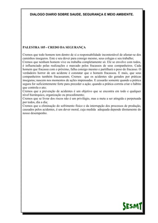 DIALOGO DIARIO SOBRE SAUDE, SEGURANÇA E MEIO AMBIENTE.
PALESTRA 105 - CREDO DA SEGURANÇA
Cremos que todo homem tem dentro de si a responsabilidade incontestável de afastar-se dos
caminhos inseguros. Este e seu dever para consigo mesmo, seus colegas e seu trabalho;
Cremos que nenhum homem vive ou trabalha completamente só. Ele se envolve com todos,
é influenciado pelas realizações e marcado pelos fracassos de seus companheiros. Cada
homem que fracassa com o próximo, falha consigo mesmo e partilhará o peso do fracasso. O
verdadeiro horror de um acidente é constatar que o homem fracassou. E mais, que seus
companheiros também fracassaram; Cremos que os acidentes são gerados por práticas
inseguras; nascem nos momentos de ações impensadas. E cessarão somente quando a prática
segura for suficientemente forte para preceder a ação; quando a prática correta criar o hábito
que controla o ato;
Cremos que a prevenção de acidentes é um objetivo que se encontra em todo e qualquer
nível hierárquico, organização ou procedimento;
Cremos que se livrar dos riscos não é um privilégio, mas a meta a ser atingida e perpetuada
por todos, dia a dia;
Cremos que a eliminação do sofrimento físico e da interrupção dos processos de produção,
causados pelos acidentes, é um dever moral, cuja medida adequada depende diretamente do
nosso desempenho.
 