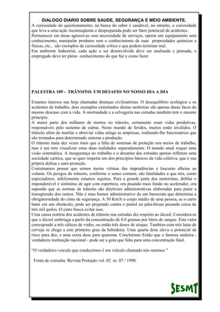 DIALOGO DIARIO SOBRE SAUDE, SEGURANÇA E MEIO AMBIENTE.
A curiosidade do questionamento, na busca do saber é saudável, no entanto, a curiosidade
que leva a uma ação inconseqüente e despreparada pode ser fator potencial de acidentes.
Permanecer em áreas agressivas sem necessidade de serviços, operar um equipamento sem
conhecimento, manipular produtos sem o conhecimento de suas propriedades químicas e
físicas, etc., são exemplos de curiosidade crítica e que podem terminar mal.
Em ambiente Industrial, cada ação a ser desenvolvida deve ser analisada e pensada, o
empregado deve ter pleno conhecimento do que faz e como fazer.
PALESTRA 109 - TRÂNSITO: UM DESAFIO NO NOSSO DIA A DIA
Estamos imersos nas hoje chamadas doenças civilizatórias. O desequilíbrio ecológico e os
acidentes de trabalho, dois exemplos extremados destas moléstias são apenas duras faces do
mesmo descaso com a vida. A mortandade e a selvageria nas estradas também tem o mesmo
princípio.
A maior parte dos milhares de mortos no trânsito, certamente eram vidas produtivas,
responsáveis pelo sustento de outras. Neste mundo de feridos, muitos estão inválidos. O
trânsito além de mutilar e abreviar vidas atinge as empresas, roubando-lhe funcionários que
são treinados para determinado sistema e produção.
O trânsito mata dez vezes mais que a falta de sistemas de proteção nos meios de trabalho,
mas é um erro visualizar estas duas realidades separadamente. O mundo atual requer uma
visão sistemática. A insegurança no trabalho e o desatino das estradas apenas refletem uma
sociedade caótica, que se quer respeita um dos princípios básicos da vida coletiva, que é sua
própria defesa e auto-proteção.
Costumamos pensar que somos meras vítimas das imprudências e loucuras alheias ao
volante. Os perigos do trânsito, conforme o senso comum, são fatalidades a que nós, como
espectadores, infelizmente estamos sujeitos. Para a grande parte dos motoristas, driblar o
imponderável é sinônimo de agir com esperteza, ora pisando mais fundo no acelerador, ora
supondo que as normas de trânsito são diretrizes administrativas elaboradas para punir a
transgressão dos outros. Não é mau humor administrativo de um burocrata que determina a
obrigatoriedade do cinto de segurança. A 50 Km/h o corpo médio de uma pessoa, se o carro
bater em um obstáculo, pode ser projetado contra o painel ou pára-brisas pesando cerca de
três mil quilos. O cinto busca evitar isso.
Uma causa notória dos acidentes de trânsito nas estradas diz respeito ao álcool. Considera-se
que o álcool embriaga a partir da concentração de 0.8 gramas por litros de sangue. Este valor
corresponde a três cálices de vinho, ou então três doses de uísque. Também com três latas de
cerveja se chega a este primeiro grau da bebedeira. Uma quarta dose eleva o potencial de
risco para dez, e uma sexta dose para quarenta. Concluímos Então que a famosa saídeira -
verdadeira instituição nacional - pode ser a gota que falta para uma concentração fatal.
“O verdadeiro veículo que conduzimos é um veículo chamado nós mesmos "
Fonte de consulta: Revista Proteção vol. 02 nr. 07 / 1990.
 