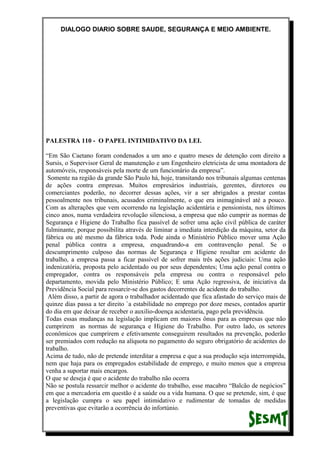 DIALOGO DIARIO SOBRE SAUDE, SEGURANÇA E MEIO AMBIENTE.
PALESTRA 110 - O PAPEL INTIMIDATIVO DA LEI.
“Em São Caetano foram condenados a um ano e quatro meses de detenção com direito a
Sursis, o Supervisor Geral de manutenção e um Engenheiro eletricista de uma montadora de
automóveis, responsáveis pela morte de um funcionário da empresa”.
Somente na região da grande São Paulo há, hoje, transitando nos tribunais algumas centenas
de ações contra empresas. Muitos empresários industriais, gerentes, diretores ou
comerciantes poderão, no decorrer dessas ações, vir a ser abrigados a prestar contas
pessoalmente nos tribunais, acusados criminalmente, o que era inimaginável até a pouco.
Com as alterações que vem ocorrendo na legislação acidentária e pensionista, nos últimos
cinco anos, numa verdadeira revolução silenciosa, a empresa que não cumprir as normas de
Segurança e Higiene do Trabalho fica passível de sofrer uma ação civil pública de caráter
fulminante, porque possibilita através de liminar a imediata interdição da máquina, setor da
fábrica ou até mesmo da fábrica toda. Pode ainda o Ministério Público mover uma Ação
penal pública contra a empresa, enquadrando-a em contravenção penal. Se o
descumprimento culposo das normas de Segurança e Higiene resultar em acidente do
trabalho, a empresa passa a ficar passível de sofrer mais três ações judiciais: Uma ação
indenizatória, proposta pelo acidentado ou por seus dependentes; Uma ação penal contra o
empregador, contra os responsáveis pela empresa ou contra o responsável pelo
departamento, movida pelo Ministério Público; E uma Ação regressiva, de iniciativa da
Previdência Social para ressarcir-se dos gastos decorrentes de acidente do trabalho.
Além disso, a partir de agora o trabalhador acidentado que fica afastado do serviço mais de
quinze dias passa a ter direito `a estabilidade no emprego por doze meses, contados apartir
do dia em que deixar de receber o auxilio-doença acidentaria, pago pela previdência.
Todas essas mudanças na legislação implicam em maiores ônus para as empresas que não
cumprirem as normas de segurança e Higiene do Trabalho. Por outro lado, os setores
econômicos que cumprirem e efetivamente conseguirem resultados na prevenção, poderão
ser premiados com redução na alíquota no pagamento do seguro obrigatório de acidentes do
trabalho.
Acima de tudo, não de pretende interditar a empresa e que a sua produção seja interrompida,
nem que haja para os empregados estabilidade de emprego, e muito menos que a empresa
venha a suportar mais encargos.
O que se deseja é que o acidente do trabalho não ocorra
Não se postula ressarcir melhor o acidente do trabalho, esse macabro “Balcão de negócios”
em que a mercadoria em questão é a saúde ou a vida humana. O que se pretende, sim, é que
a legislação cumpra o seu papel intimidativo e rudimentar de tomadas de medidas
preventivas que evitarão a ocorrência do infortúnio.
 