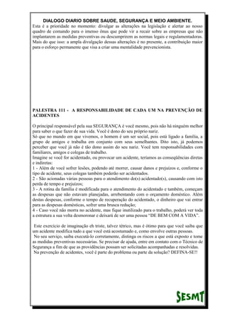 DIALOGO DIARIO SOBRE SAUDE, SEGURANÇA E MEIO AMBIENTE.
Esta é a prioridade no momento: divulgar as alterações na legislação e alertar ao nosso
quadro de comando para o imenso ônus que pode vir a recair sobre as empresas que não
implantarem as medidas preventivas ou descumprirem as normas legais e regulamentadoras.
Mais do que isso: a ampla divulgação dessas alterações é no presente, a contribuição maior
para o esforço permanente que visa a criar uma mentalidade prevencionista.
PALESTRA 111 - A RESPONSABILIDADE DE CADA UM NA PREVENÇÃO DE
ACIDENTES
O principal responsável pela sua SEGURANÇA é você mesmo, pois não há ninguém melhor
para saber o que fazer de sua vida. Você é dono do seu próprio nariz.
Só que no mundo em que vivemos, o homem é um ser social, pois está ligado a família, a
grupo de amigos e trabalha em conjunto com seus semelhantes. Dito isto, já podemos
perceber que você já não é tão dono assim do seu nariz. Você tem responsabilidades com
familiares, amigos e colegas de trabalho.
Imagine se você for acidentado, ou provocar um acidente, teríamos as conseqüências diretas
e indiretas:
1 - Além de você sofrer lesões, podendo até morrer, causar danos e prejuízos e, conforme o
tipo de acidente, seus colegas também poderão ser acidentados.
2 - São acionadas várias pessoas para o atendimento do(s) acidentado(s), causando com isto
perda de tempo e prejuízos;
3 - A rotina da família é modificada para o atendimento do acidentado e também, começam
as despesas que não estavam planejadas, arrebentando com o orçamento doméstico. Além
destas despesas, conforme o tempo de recuperação do acidentado, o dinheiro que vai entrar
para as despesas domésticas, sofrer uma brusca redução;
4 - Caso você não morra no acidente, mas fique inutilizado para o trabalho, poderá ver toda
a estrutura a sua volta desmoronar e deixará de ser uma pessoa “DE BEM COM A VIDA”.
Este exercício de imaginação eh triste, talvez tétrico, mas é ótimo para que você saiba que
um acidente modifica tudo a que você está acostumado e, como envolve outras pessoas.
No seu serviço, saiba executá-lo corretamente, distinga os riscos a que está exposto e tome
as medidas preventivas necessárias. Se precisar de ajuda, entre em contato com o Técnico de
Segurança a fim de que as providências possam ser solicitadas acompanhadas e resolvidas.
Na prevenção de acidentes, você é parte do problema ou parte da solução? DEFINA-SE!!
 