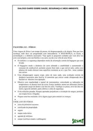 DIALOGO DIARIO SOBRE SAUDE, SEGURANÇA E MEIO AMBIENTE.
PALESTRA 112 - FÉRIAS
Uma viagem de férias é um tempo de prazer, de despreocupação e de alegria. Para que isso
aconteça, tudo deve ser programado com antecedência: A SEGURANÇA, os locais, a
acomodação e o dinheiro necessário. Veja agora os pequenos cuidados que você deve ter
com você próprio, com sua família e seu carro, na ida e na volta de uma férias:
• O conforto e a segurança dependem muito da arrumação correta da bagagem que será
levada.
• O bagageiro muda a dinâmica do carro afetando a estabilidade e aumentando o
consumo de combustível, portanto amarre bem tudo o que estiver nele; cubra com
plástico de modo oferecer uma superfície resistente ao ar; e por fim... tome cuidado
nas curvas.
• Uma ultrapassagem segura exige, antes de mais nada, uma avaliação correta da
distância necessária para fazê-la. O motorista que estiver sendo ultrapassado deve
facilitar ao máximo essa operação.
• Observe com regularidade o painel de instrumentos, controlando as indicações de
temperatura e as demais luzes de aviso. Esteja, também, atento aos diferentes cheiros
que possam surgir de dentro e de fora do carro. Verifique os pneus, nível do óleo do
motor, água do radiador, parte elétrica e cinto de segurança.
• Evite refeições pesadas. Roupas apertadas prejudicam a circulação do sangue, portanto
use roupas leves e folgadas.
• Prepare uma boa merenda e leve alguns jogos para entreter as crianças.
•
CHEK-LIST DE FÉRIAS
• caixa de primeiros socorros
• certificado de propriedade
• seguro
• mapas rodoviários
• agenda de telefones
• estepe (verificar estado e calibragem)
 