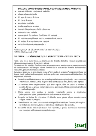 DIALOGO DIARIO SOBRE SAUDE, SEGURANÇA E MEIO AMBIENTE.
• macaco, triângulo e extintor de incêndio
• alicate, chaves de fenda
• 01 jogo de chaves de boca
• 01 chave de velas
• correia de ventilador
• toalha para limpar as mãos
• fusíveis, lâmpadas para faróis e lanternas
• mangueira para radiador
• massa epoxi, fita isolante, fio elétrico (02 metros)
• 01 lanterna com pilhas de reserva ou extensão de bateria
• 01 pedaço de arame (amarrar o escape)
• sacos de aniagem ( para desatolar )
•
NÃO ESQUEÇA DE USAR O CINTO DE SEGURANÇA!
FONTE: Shell responde nº 04
PALESTRA 113 - NÃO DEIXE QUE O ACIDENTE ESTRAGUE SUA FESTA.
Natal é uma época maravilhosa. As diferenças são deixadas de lado e o mundo estende suas
mãos num sincero desejo de paz sobre a terra.
É o momento das reuniões familiares e os pensamentos e os sentimentos se concentram mais
nos seres queridos e nos amigos. Porém, também são os dias em que ocorrem muitas mortes
e acidentes, principalmente nas estradas.
Durante as festas que se aproximam, ponha a "prevenção de acidentes" em primeiro lugar na
lista de Natal, e planejando um pouco, as festas serão mais prazerosas se celebradas livres da
tragédia dos acidentes.
• Inspecione cuidadosamente o seu veículo principalmente agora (muita chuva, estradas
esburacadas, cerração, etc.), exigindo boas condições de freio, faróis, setas e pneus.
• As estradas estão congestionadas, pois nessa época, além da chuva, o trânsito é
pesado, devido ao grande número de pessoas que viajam. Dirija com muita prudência
e redobrada atenção.
• Dirija sempre com cuidado e atenção, respeitando sempre a sinalização,
principalmente agora, quando existem muitos buracos no asfalto.
• Respeite os limites de velocidade. É ridículo tentar ganhar alguns minutos numa
viagem e torná-la perigosa.
• No volante de seu carro, você deve estar em perfeitas condições físicas e psicológicas.
Evite bebidas alcoólicas, tanto no trânsito da cidade como das estradas.
• LEMBRE-SE: no trânsito em nossas ruas e estradas, a grande maioria dos motoristas
que causaram acidentes estavam embriagados.
 