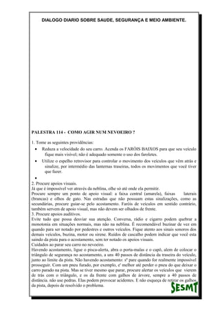 DIALOGO DIARIO SOBRE SAUDE, SEGURANÇA E MEIO AMBIENTE.
PALESTRA 114 - COMO AGIR NUM NEVOEIRO ?
1. Tome as seguintes providências:
• Reduza a velocidade do seu carro. Acenda os FARÓIS BAIXOS para que seu veículo
fique mais visível; não é adequado somente o uso dos faroletes.
• Utilize o espelho retrovisor para controlar o movimento dos veículos que vêm atrás e
sinalize, por intermédio das lanternas traseiras, todos os movimentos que você tiver
que fazer.
•
2. Procure apoios visuais.
Já que é impossível ver através da neblina, olhe só até onde ela permitir.
Procure sempre um ponto de apoio visual: a faixa central (amarela), faixas laterais
(brancas) e olhos de gato. Nas estradas que não possuam estas sinalizações, como as
secundárias, procure guiar-se pelo acostamento. Faróis de veículos em sentido contrário,
também servem de apoio visual, mas não devem ser olhados de frente.
3. Procure apoios auditivos.
Evite tudo que possa desviar sua atenção. Conversa, rádio e cigarro podem quebrar a
monotonia em situações normais, mas não na neblina. É recomendável buzinar de vez em
quando para ser notado por pedestres e outros veículos. Fique atento aos sinais sonoros dos
demais veículos, buzina, motor ou sirene. Ruídos de cascalho podem indicar que você esta
saindo da pista para o acostamento, sem ter notado os apoios visuais.
Cuidados ao parar seu carro no nevoeiro.
Havendo acostamento, ligue o pisca-alerta, abra o porta-malas e o capô, alem de colocar o
triângulo de segurança no acostamento, a uns 40 passos de distância da traseira do veículo,
junto ao limite da pista. Não havendo acostamento: sº pare quando for realmente impossível
prosseguir. Com um pneu furado, por exemplo, e' melhor até perder o pneu do que deixar o
carro parado na pista. Mas se tiver mesmo que parar, procure alertar os veículos que vierem
de trás com o triângulo, e os da frente com galhos de árvore, sempre a 40 passos de
distância. não use pedras. Elas podem provocar acidentes. E não esqueça de retirar os galhos
da pista, depois de resolvido o problema.
 