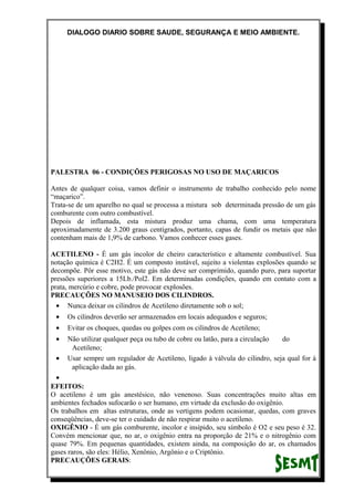 DIALOGO DIARIO SOBRE SAUDE, SEGURANÇA E MEIO AMBIENTE.
PALESTRA 06 - CONDIÇÕES PERIGOSAS NO USO DE MAÇARICOS
Antes de qualquer coisa, vamos definir o instrumento de trabalho conhecido pelo nome
“maçarico”.
Trata-se de um aparelho no qual se processa a mistura sob determinada pressão de um gás
comburente com outro combustível.
Depois de inflamada, esta mistura produz uma chama, com uma temperatura
aproximadamente de 3.200 graus centígrados, portanto, capas de fundir os metais que não
contenham mais de 1,9% de carbono. Vamos conhecer esses gases.
ACETILENO - É um gás incolor de cheiro característico e altamente combustível. Sua
notação química é C2H2. É um composto instável, sujeito a violentas explosões quando se
decompõe. Pôr esse motivo, este gás não deve ser comprimido, quando puro, para suportar
pressões superiores a 15Lb./Pol2. Em determinadas condições, quando em contato com a
prata, mercúrio e cobre, pode provocar explosões.
PRECAUÇÕES NO MANUSEIO DOS CILINDROS.
• Nunca deixar os cilindros de Acetileno diretamente sob o sol;
• Os cilindros deverão ser armazenados em locais adequados e seguros;
• Evitar os choques, quedas ou golpes com os cilindros de Acetileno;
• Não utilizar qualquer peça ou tubo de cobre ou latão, para a circulação do
Acetileno;
• Usar sempre um regulador de Acetileno, ligado à válvula do cilindro, seja qual for à
aplicação dada ao gás.
•
EFEITOS:
O acetileno é um gás anestésico, não venenoso. Suas concentrações muito altas em
ambientes fechados sufocarão o ser humano, em virtude da exclusão do oxigênio.
Os trabalhos em altas estruturas, onde as vertigens podem ocasionar, quedas, com graves
conseqüências, deve-se ter o cuidado de não respirar muito o acetileno.
OXIGÊNIO - É um gás comburente, incolor e insípido, seu símbolo é O2 e seu peso é 32.
Convém mencionar que, no ar, o oxigênio entra na proporção de 21% e o nitrogênio com
quase 79%. Em pequenas quantidades, existem ainda, na composição do ar, os chamados
gases raros, são eles: Hélio, Xenônio, Argônio e o Criptônio.
PRECAUÇÕES GERAIS:
 