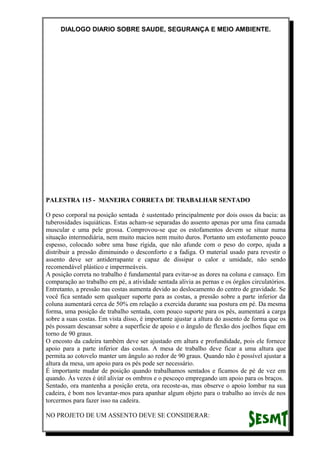 DIALOGO DIARIO SOBRE SAUDE, SEGURANÇA E MEIO AMBIENTE.
PALESTRA 115 - MANEIRA CORRETA DE TRABALHAR SENTADO
O peso corporal na posição sentada é sustentado principalmente por dois ossos da bacia: as
tuberosidades isquiáticas. Estas acham-se separadas do assento apenas por uma fina camada
muscular e uma pele grossa. Comprovou-se que os estofamentos devem se situar numa
situação intermediária, nem muito macios nem muito duros. Portanto um estofamento pouco
espesso, colocado sobre uma base rígida, que não afunde com o peso do corpo, ajuda a
distribuir a pressão diminuindo o desconforto e a fadiga. O material usado para revestir o
assento deve ser antiderrapante e capaz de dissipar o calor e umidade, não sendo
recomendável plástico e impermeáveis.
A posição correta no trabalho é fundamental para evitar-se as dores na coluna e cansaço. Em
comparação ao trabalho em pé, a atividade sentada alivia as pernas e os órgãos circulatórios.
Entretanto, a pressão nas costas aumenta devido ao deslocamento do centro de gravidade. Se
você fica sentado sem qualquer suporte para as costas, a pressão sobre a parte inferior da
coluna aumentará cerca de 50% em relação a exercida durante sua postura em pé. Da mesma
forma, uma posição de trabalho sentada, com pouco suporte para os pés, aumentará a carga
sobre a suas costas. Em vista disso, é importante ajustar a altura do assento de forma que os
pés possam descansar sobre a superfície de apoio e o ângulo de flexão dos joelhos fique em
torno de 90 graus.
O encosto da cadeira também deve ser ajustado em altura e profundidade, pois ele fornece
apoio para a parte inferior das costas. A mesa de trabalho deve ficar a uma altura que
permita ao cotovelo manter um ângulo ao redor de 90 graus. Quando não é possível ajustar a
altura da mesa, um apoio para os pés pode ser necessário.
É importante mudar de posição quando trabalhamos sentados e ficamos de pé de vez em
quando. Às vezes é útil aliviar os ombros e o pescoço empregando um apoio para os braços.
Sentado, ora mantenha a posição ereta, ora recoste-as, mas observe o apoio lombar na sua
cadeira, é bom nos levantar-mos para apanhar algum objeto para o trabalho ao invés de nos
torcermos para fazer isso na cadeira.
NO PROJETO DE UM ASSENTO DEVE SE CONSIDERAR:
 