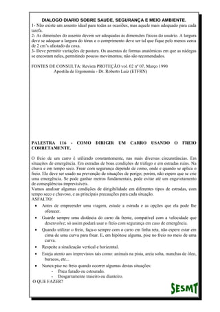 DIALOGO DIARIO SOBRE SAUDE, SEGURANÇA E MEIO AMBIENTE.
1- Não existe um assento ideal para todas as ocasiões, mas aquele mais adequado para cada
tarefa.
2- As dimensões do assento devem ser adequadas às dimensões físicas do usuário. A largura
deve se adequar a largura do tórax e o comprimento deve ser tal que fique pelo menos cerca
de 2 cm’s afastado da coxa.
3- Deve permitir variações de postura. Os assentos de formas anatômicas em que as nádegas
se encostam neles, permitindo poucos movimentos, não são recomendados.
FONTES DE CONSULTA: Revista PROTEÇÃO vol. 02 nº 07, Março 1990
Apostila de Ergonomia - Dr. Roberto Luiz (ETFRN)
PALESTRA 116 - COMO DIRIGIR UM CARRO USANDO O FREIO
CORRETAMENTE.
O freio de um carro é utilizado constantemente, nas mais diversas circunstâncias. Em
situações de emergência. Em estradas de boas condições de tráfego e em estradas ruins. Na
chuva e em tempo seco. Frear com segurança depende de como, onde e quando se aplica o
freio. Ele deve ser usado na prevenção de situações de perigo; porém, não espere que se crie
uma emergência. Se pode ganhar metros fundamentais, pode evitar até um engavetamento
de conseqüências imprevisíveis.
Vamos analisar algumas condições de dirigibilidade em diferentes tipos de estradas, com
tempo seco e chuvoso, e as principais precauções para cada situação.
ASFALTO:
• Antes de empreender uma viagem, estude a estrada e as opções que ela pode lhe
oferecer.
• Guarde sempre uma distância do carro da frente, compatível com a velocidade que
desenvolve; só assim podará usar o freio com segurança em caso de emergência.
• Quando utilizar o freio, faça-o sempre com o carro em linha reta, não espere estar em
cima de uma curva para frear. E, em hipótese alguma, pise no freio no meio de uma
curva.
• Respeite a sinalização vertical e horizontal.
• Esteja atento aos imprevistos tais como: animais na pista, areia solta, manchas de óleo,
buracos, etc...
• Nunca pise no freio quando ocorrer algumas destas situações:
- Pneu furado ou estourado.
- Desgarramento traseiro ou dianteiro.
O QUE FAZER?
 