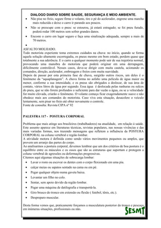 DIALOGO DIARIO SOBRE SAUDE, SEGURANÇA E MEIO AMBIENTE.
• Não pise no freio, segure firme o volante, tire o pé do acelerador, engrene uma marcha
mais reduzida e deixe o carro ir parando aos poucos.
• Não se preocupe com o pneu: se estourou, já estará estragado; se foi pneu furado,
poderá rodar 100 metros sem sofrer grandes danos.
• Encoste o carro em lugar seguro e faça uma sinalização adequada, sempre a mais de
70 metros.
•
ASFALTO MOLHADO.
Todo motorista experiente toma extremos cuidados na chuva: no início, quando se forma
aquela solução altamente escorregadia, os pneus mesmo em bom estado, perdem quase que
totalmente a sua aderência. E o carro a qualquer momento pode sair de sua trajetória normal,
provocando uma manobra do motorista que poderá originar em uma derrapagem,
dificilmente controlável. Nesses casos, deve-se dirigir com muita cautela, acionando os
comandos, direção, acelerador, embreagem e freios com muita suavidade.
Depois de passar por esta primeira fase de chuva, surgirão outros riscos, um deles é o
fenômeno da “aquaplanagem”. A chuva forma no asfalto uma película de água maior ou
menor, conforme a sua intensidade, e os pneus são obrigados a deslocar, de sua área de
contato, vários litros de água por segundo. Essa água é deslocada pelas ranhuras ou sulcos
do pneu, que se não forem profundos o suficiente para dar vazão a água, ou se a velocidade
for muito elevada, criarão o fenômeno. O volante começa ficar exageradamente suave e não
obedece mais aos comandos do motorista. Caso viva esta situação, desacelere o veículo
lentamente, sem pisar no freio até obter novamente o controle.
Fonte de consulta: Revista CIPA nº 92
PALESTRA 117 - POSTURA CORPORAL
Problema que mais atinge aos brasileiros (trabalhadores) na atualidade, em relação à saúde.
Este assunto aparece em literaturas técnicas, revistas populares, nas nossas vivências e das
mais variadas formas, nos trazendo mensagens que refletem a influência da POSTURA
CORPORAL na coluna vertebral e região lombar.
A atividade motora é definida como sendo vários movimentos pequenos ou amplos, que
provem um arranjo das partes do corpo.
Ao analisarmos a postura corporal, devemos lembrar que um dos critérios de boa postura é o
equilíbrio entre os músculos e os ossos que são as estruturas que suportam e protegem a
coluna vertebral de agressões ou deformações progressivas.
Citemos aqui algumas situações de sobrecarga lombar:
• Lavar o rosto ou escovar os dentes com o corpo flexionado em uma pia.
• calçar meias ou sapatos sentado na cama ou em pé.
• Pegar qualquer objeto numa gaveta baixa.
• Levantar um filho no colo.
• Sentar, sem apoio devido da região lombar.
• Pegar uma máquina de datilografia e transportá-la.
• Giro brusco do tronco em extensão ou flexão ( futebol, tênis, etc.).
• Despreparo muscular.
Desta forma vemos que, praticamente forçamos a musculatura posterior do tronco e pescoço
em inúmeras situações, profissionais ou não.
 