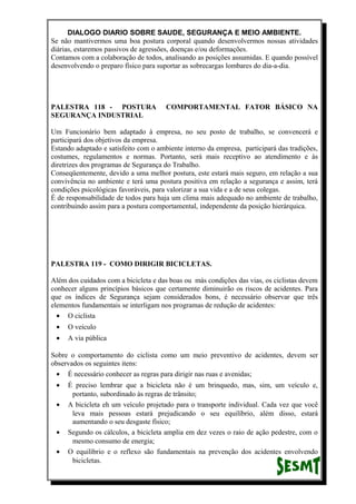 DIALOGO DIARIO SOBRE SAUDE, SEGURANÇA E MEIO AMBIENTE.
Se não mantivermos uma boa postura corporal quando desenvolvermos nossas atividades
diárias, estaremos passivos de agressões, doenças e/ou deformações.
Contamos com a colaboração de todos, analisando as posições assumidas. E quando possível
desenvolvendo o preparo físico para suportar as sobrecargas lombares do dia-a-dia.
PALESTRA 118 - POSTURA COMPORTAMENTAL FATOR BÁSICO NA
SEGURANÇA INDUSTRIAL
Um Funcionário bem adaptado à empresa, no seu posto de trabalho, se convencerá e
participará dos objetivos da empresa.
Estando adaptado e satisfeito com o ambiente interno da empresa, participará das tradições,
costumes, regulamentos e normas. Portanto, será mais receptivo ao atendimento e às
diretrizes dos programas de Segurança do Trabalho.
Conseqüentemente, devido a uma melhor postura, este estará mais seguro, em relação a sua
convivência no ambiente e terá uma postura positiva em relação a segurança e assim, terá
condições psicológicas favoráveis, para valorizar a sua vida e a de seus colegas.
É de responsabilidade de todos para haja um clima mais adequado no ambiente de trabalho,
contribuindo assim para a postura comportamental, independente da posição hierárquica.
PALESTRA 119 - COMO DIRIGIR BICICLETAS.
Além dos cuidados com a bicicleta e das boas ou más condições das vias, os ciclistas devem
conhecer alguns princípios básicos que certamente diminuirão os riscos de acidentes. Para
que os índices de Segurança sejam considerados bons, é necessário observar que três
elementos fundamentais se interligam nos programas de redução de acidentes:
• O ciclista
• O veículo
• A via pública
Sobre o comportamento do ciclista como um meio preventivo de acidentes, devem ser
observados os seguintes itens:
• É necessário conhecer as regras para dirigir nas ruas e avenidas;
• É preciso lembrar que a bicicleta não é um brinquedo, mas, sim, um veículo e,
portanto, subordinado às regras de trânsito;
• A bicicleta eh um veículo projetado para o transporte individual. Cada vez que você
leva mais pessoas estará prejudicando o seu equilíbrio, além disso, estará
aumentando o seu desgaste físico;
• Segundo os cálculos, a bicicleta amplia em dez vezes o raio de ação pedestre, com o
mesmo consumo de energia;
• O equilíbrio e o reflexo são fundamentais na prevenção dos acidentes envolvendo
bicicletas.
 