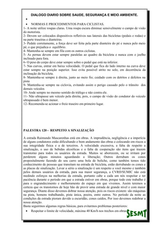 DIALOGO DIARIO SOBRE SAUDE, SEGURANÇA E MEIO AMBIENTE.
•
• NORMAS E PROCEDIMENTOS PARA CICLISTAS.
1- A noite utilize roupas claras. Uma roupa escura diminue sensivelmente o campo de visão
do motorista.
2- Devem ser colocados dispositivos refletivos nas laterais das bicicletas (pedais e rodas) e
na parte traseiras e dianteiras.
3- Pedale corretamente, a força deve ser feita pela parte dianteira do pé e nunca pelo meio
pé, o que prejudica o equilíbrio.
4- Mantenha-se sempre em fila com os outros ciclistas.
5- As pernas devem estar sempre paralelas ao quadro da bicicleta e nunca com o joelho
inclinado para fora.
6- O peso do corpo deve estar sempre sobre o pedal que está na inferior.
7- Nas curvas, entrar em baixa velocidade. O pedal que fica do lado interno na curva deve
estar sempre na posição superior. Isso evita possível atrito no solo, em decorrência da
inclinação da bicicleta.
8- Mantenha-se sempre à direita, junto ao meio fio; cuidado com os detritos e defeitos na
pista
9- Mantenha-se sempre na ciclovia, evitando assim o perigo causado pelo o trânsito dos
demais veículos
10- Ande sempre no mesmo sentido do tráfego e não contra ele.
11- Não ultrapasse um veículo pela direita, pois, o campo de visão do condutor do veículo
ultrapassado é bem menor.
12- Recomenda-se acionar o freio traseiro em primeiro lugar.
PALESTRA 120 - RESPEITO A SINALIZAÇÃO
A estrada Raimundo Mascarenhas está em obras. A imprudência, negligência e a imperícia
de alguns condutores estão dificultando o bom andamento das obras e colocando em riscos a
sua integridade física e a de terceiros. A velocidade excessiva, a falta de respeito a
sinalização, o uso de bebidas alcoólicas e a falta de cooperação são itens que trazem
transtorno para todos os usuários da estrada. Muitos se aborrecem, ou se irritam por
perderem alguns minutos aguardando a liberação; Outros derrubam os cones
propositalmente fazendo do seu carro uma bola de boliche, como também temos tido
conhecimento de pessoas que transitam na estrada de bicicleta, estão derrubando os cones e
as placas de sinalização. Levar a sério a sinalização é um respeito a você mesmo e também
pelos demais usuários da estrada, para sua maior segurança, a CVRD/SUMIC não está
medindo esforços na melhorias da estrada, portanto cabe a cada um nós respeitar e ter
paciência durante o período em que a estrada estiver em obras, porque todo este trabalho é
para o engrandecimento e melhoramento do espaço em que vivemos. Assim teremos a
certeza que os transtornos de hoje hão de provir uma estrada de grande nível e com maior
segurança. Diante disso devemos dobrar nossa atenção, pois os riscos existem: são máquinas
na pista, homens trabalhando, pista única, poeira, entre outros. No período da noite as
condições da estrada pioram devido a escuridão, cones caídos, Por isso devemos redobrar a
nossa atenção.
Basta seguirmos algumas regras básicas, para evitarmos problemas posteriores:
• Respeitar o limite de velocidade, máxima 40 Km/h nos trechos em obras.
 