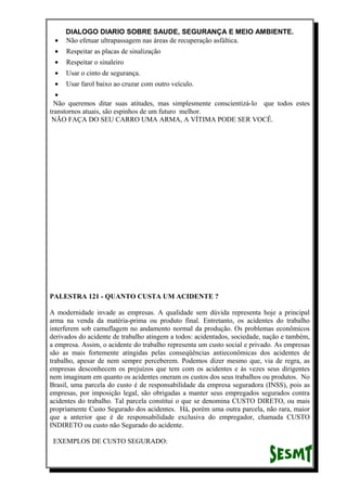 DIALOGO DIARIO SOBRE SAUDE, SEGURANÇA E MEIO AMBIENTE.
• Não efetuar ultrapassagem nas áreas de recuperação asfáltica.
• Respeitar as placas de sinalização
• Respeitar o sinaleiro
• Usar o cinto de segurança.
• Usar farol baixo ao cruzar com outro veículo.
•
Não queremos ditar suas atitudes, mas simplesmente conscientizá-lo que todos estes
transtornos atuais, são espinhos de um futuro melhor.
NÃO FAÇA DO SEU CARRO UMA ARMA, A VÍTIMA PODE SER VOCÊ.
PALESTRA 121 - QUANTO CUSTA UM ACIDENTE ?
A modernidade invade as empresas. A qualidade sem dúvida representa hoje a principal
arma na venda da matéria-prima ou produto final. Entretanto, os acidentes do trabalho
interferem sob camuflagem no andamento normal da produção. Os problemas econômicos
derivados do acidente de trabalho atingem a todos: acidentados, sociedade, nação e também,
a empresa. Assim, o acidente do trabalho representa um custo social e privado. As empresas
são as mais fortemente atingidas pelas conseqüências antieconômicas dos acidentes de
trabalho, apesar de nem sempre perceberem. Podemos dizer mesmo que, via de regra, as
empresas desconhecem os prejuízos que tem com os acidentes e às vezes seus dirigentes
nem imaginam em quanto os acidentes oneram os custos dos seus trabalhos ou produtos. No
Brasil, uma parcela do custo é de responsabilidade da empresa seguradora (INSS), pois as
empresas, por imposição legal, são obrigadas a manter seus empregados segurados contra
acidentes do trabalho. Tal parcela constitui o que se denomina CUSTO DIRETO, ou mais
propriamente Custo Segurado dos acidentes. Há, porém uma outra parcela, não rara, maior
que a anterior que é de responsabilidade exclusiva do empregador, chamada CUSTO
INDIRETO ou custo não Segurado do acidente.
EXEMPLOS DE CUSTO SEGURADO:
 