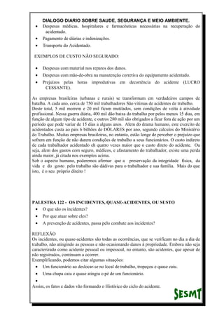 DIALOGO DIARIO SOBRE SAUDE, SEGURANÇA E MEIO AMBIENTE.
• Despesas médicas, hospitalares e farmacêuticas necessárias na recuperação do
acidentado.
• Pagamento de diárias e indenizações.
• Transporte do Acidentado.
EXEMPLOS DE CUSTO NÃO SEGURADO:
• Despesas com material nos reparos dos danos.
• Despesas com mão-de-obra na manutenção corretiva do equipamento acidentado.
• Prejuízos pelas horas improdutivas em decorrência do acidente (LUCRO
CESSANTE).
As empresas brasileiras (urbanas e rurais) se transformam em verdadeiros campos de
batalha. A cada ano, cerca de 750 mil trabalhadores São vítimas de acidentes de trabalho.
Deste total, 5 mil morrem e 20 mil ficam mutilados, sem condições de volta à atividade
profissional. Nessa guerra diária, 400 mil dão baixa do trabalho por pelos menos 15 dias, em
função de algum tipo de acidente, e outros 280 mil são obrigados a ficar fora de ação por um
período que pode variar de 15 dias a alguns anos. Alem do drama humano, este exercito de
acidentados custa ao país 6 bilhões de DÓLARES por ano, segundo cálculos do Ministério
do Trabalho. Muitas empresas brasileiras, no entanto, estão longe de perceber o prejuízo que
sofrem em função de não darem condições de trabalho a seus funcionários. O custo indireto
de cada trabalhador acidentado eh quatro vezes maior que o custo direto do acidente. Ou
seja, alem dos gastos com seguro, médicos, e afastamento do trabalhador, existe uma perda
ainda maior, já citada nos exemplos acima.
Sob o aspecto humano, poderemos afirmar que a preservação da integridade física, da
vida e do gosto pelo trabalho são dádivas para o trabalhador e sua família. Mais do que
isto, é o seu próprio direito !
PALESTRA 122 - OS INCIDENTES, QUASE-ACIDENTES, OU SUSTO
• O que são os incidentes?
• Por que atuar sobre eles?
• A prevenção de acidentes, passa pelo combate aos incidentes?
REFLEXÃO
Os incidentes, ou quase-acidentes são todas as ocorrências, que se verificam no dia a dia de
trabalho, não atingindo as pessoas e não ocasionando danos à propriedade. Embora não seja
caracterizado como acidente pessoal ou impessoal, no entanto, são acidentes, que apesar de
não registrados, continuam a ocorrer.
Exemplificando, podemos citar algumas situações:
• Um funcionário ao deslocar-se no local de trabalho, tropeçou e quase caiu.
• Uma chapa caiu e quase atingiu o pé de um funcionário.
•
Assim, os fatos e dados vão formando o Histórico do ciclo do acidente.
 