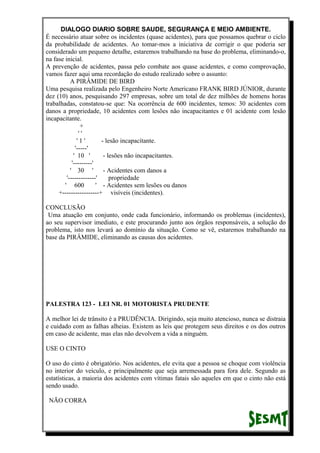 DIALOGO DIARIO SOBRE SAUDE, SEGURANÇA E MEIO AMBIENTE.
É necessário atuar sobre os incidentes (quase acidentes), para que possamos quebrar o ciclo
da probabilidade de acidentes. Ao tomar-mos a iniciativa de corrigir o que poderia ser
considerado um pequeno detalhe, estaremos trabalhando na base do problema, eliminando-o,
na fase inicial.
A prevenção de acidentes, passa pelo combate aos quase acidentes, e como comprovação,
vamos fazer aqui uma recordação do estudo realizado sobre o assunto:
A PIRÂMIDE DE BIRD
Uma pesquisa realizada pelo Engenheiro Norte Americano FRANK BIRD JÚNIOR, durante
dez (10) anos, pesquisando 297 empresas, sobre um total de dez milhões de homens horas
trabalhadas, constatou-se que: Na ocorrência de 600 incidentes, temos: 30 acidentes com
danos a propriedade, 10 acidentes com lesões não incapacitantes e 01 acidente com lesão
incapacitante.
+
' '
' 1 ' - lesão incapacitante.
'-----'
' 10 ' - lesões não incapacitantes.
'---------'
' 30 ' - Acidentes com danos a
'-------------' propriedade
' 600 ' - Acidentes sem lesões ou danos
+-----------------+ visíveis (incidentes).
CONCLUSÃO
Uma atuação em conjunto, onde cada funcionário, informando os problemas (incidentes),
ao seu supervisor imediato, e este procurando junto aos órgãos responsáveis, a solução do
problema, isto nos levará ao domínio da situação. Como se vê, estaremos trabalhando na
base da PIRÂMIDE, eliminando as causas dos acidentes.
PALESTRA 123 - LEI NR. 01 MOTORISTA PRUDENTE
A melhor lei de trânsito é a PRUDÊNCIA. Dirigindo, seja muito atencioso, nunca se distraia
e cuidado com as falhas alheias. Existem as leis que protegem seus direitos e os dos outros
em caso de acidente, mas elas não devolvem a vida a ninguém.
USE O CINTO
O uso do cinto é obrigatório. Nos acidentes, ele evita que a pessoa se choque com violência
no interior do veículo, e principalmente que seja arremessada para fora dele. Segundo as
estatísticas, a maioria dos acidentes com vítimas fatais são aqueles em que o cinto não está
sendo usado.
NÃO CORRA
 
