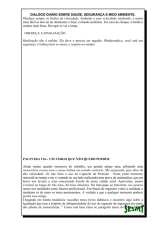 DIALOGO DIARIO SOBRE SAUDE, SEGURANÇA E MEIO AMBIENTE.
Obedeça sempre os limites de velocidade. Andando a uma velocidade moderada, é muito
mais fácil se desviar de obstáculos e frear, evitando acidentes. Em caso de choque, a batida é
sempre mais fraca. Devagar se vai a longe.
OBEDEÇA A SINALIZAÇÃO
Sinalização não é enfeite. Ela deve e precisa ser seguida. Obedecendo-a, você está em
segurança. Conheça bem os sinais, e respeite-os sempre.
PALESTRA 124 - UM AMIGO QUE NÃO QUERO PERDER
Ainda ontem quando retornava do trabalho, um grande amigo meu, pilotando uma
motocicleta cruzou com o nosso ônibus em sentido contrário. Me surpreendi, pois além da
alta velocidade, ele não fazia o uso do Capacete de Proteção . Neste exato momento
retrocedi no tempo e me vi sentado ao seu lado realizando uma prova de matemática, que em
breve nos levaria a uma conceituada Escola de nossa cidade natal. Aprovados, juntos
vivemos ao longo de três anos, diversas situações. Do bate-papo ao bate-bola, aos poucos
íamos nos moldando como futuros profissionais. Em fração de segundos voltei a realidade e
mudaram se de rumo os meus pensamentos. A verdade e que a qualquer momento poderei
perder esse amigo.
Chegando em minha residência vasculhei meus livros didáticos e encontrei algo sobre a
legislação que reza a respeito da obrigatoriedade do uso do capacete de segurança por parte
dos pilotos de motocicletas. " Como está bem claro no parágrafo único do artigo 158 da
 