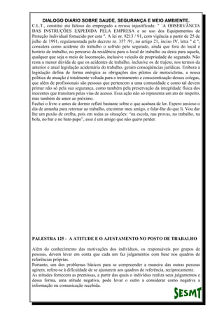DIALOGO DIARIO SOBRE SAUDE, SEGURANÇA E MEIO AMBIENTE.
C.L.T., constitui ato faltoso do empregado a recusa injustificada: " `A OBSERVÂNCIA
DAS INSTRUÇÕES EXPEDIDA PELA EMPRESA e ao uso dos Equipamentos de
Proteção Individual fornecido por esta ". A lei nr. 8213 / 91, com vigência a partir de 25 de
julho de 1991, regulamentada pelo decreto nr. 357 /91, no artigo 21, inciso IV, letra " d ",
considera como acidente do trabalho o sofrido pelo segurado, ainda que fora do local e
horário de trabalho, no percurso da residência para o local de trabalho ou desta para aquela,
qualquer que seja o meio de locomoção, inclusive veículo de propriedade do segurado. Não
resta a menor dúvida de que os acidentes de trabalho, inclusive os de trajeto, nos termos da
anterior e atual legislação acidentária do trabalho, geram conseqüências jurídicas. Embora a
legislação defina de forma enérgica as obrigações dos pilotos de motocicletas, a nossa
política de atuação é totalmente voltada para o treinamento e conscientização desses colegas,
que além de profissionais são pessoas que pertencem a uma comunidade e como tal devem
primar não só pela sua segurança, como também pela preservação da integridade física dos
inocentes que transitam pelas vias de acesso. Essa ação não só representa um ato de respeito,
mas também de amor ao próximo.
Fechei o livro e antes de dormir refleti bastante sobre o que acabara de ler. Espero ansioso o
dia de amanha para retornar ao trabalho, encontrar meu amigo, e falar-lhe do que li. Vou dar
lhe um puxão de orelha, pois em todas as situações: “na escola, nas provas, no trabalho, na
bola, no bar e no bate-papo”, esse é um amigo que não quero perder.
PALESTRA 125 - A ATITUDE E O AJUSTAMENTO NO POSTO DE TRABALHO
Além do conhecimento das motivações dos indivíduos, os responsáveis por grupos de
pessoas, devem levar em conta que cada um faz julgamentos com base nos quadros de
referências próprias.
Portanto, um dos problemas básicos para se compreender a maneira das outras pessoas
agirem, refere-se à dificuldade de se ajustarem aos quadros de referência, reciprocamente.
As atitudes fornecem as premissas, a partir das quais o indivíduo realiza seus julgamentos e
dessa forma, uma atitude negativa, pode levar o outro a considerar como negativa a
informação ou comunicação recebida.
 