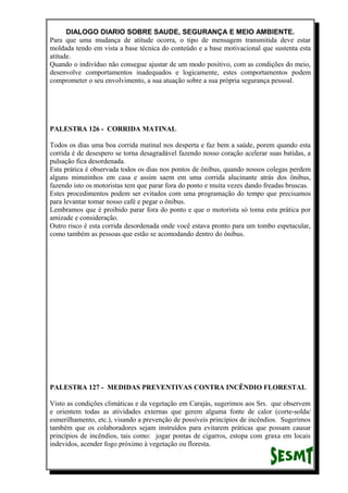 DIALOGO DIARIO SOBRE SAUDE, SEGURANÇA E MEIO AMBIENTE.
Para que uma mudança de atitude ocorra, o tipo de mensagem transmitida deve estar
moldada tendo em vista a base técnica do conteúdo e a base motivacional que sustenta esta
atitude.
Quando o indivíduo não consegue ajustar de um modo positivo, com as condições do meio,
desenvolve comportamentos inadequados e logicamente, estes comportamentos podem
comprometer o seu envolvimento, a sua atuação sobre a sua própria segurança pessoal.
PALESTRA 126 - CORRIDA MATINAL
Todos os dias uma boa corrida matinal nos desperta e faz bem a saúde, porem quando esta
corrida é de desespero se torna desagradável fazendo nosso coração acelerar suas batidas, a
pulsação fica desordenada.
Esta prática é observada todos os dias nos pontos de ônibus, quando nossos colegas perdem
alguns minutinhos em casa e assim saem em uma corrida alucinante atrás dos ônibus,
fazendo isto os motoristas tem que parar fora do ponto e muita vezes dando freadas bruscas.
Estes procedimentos podem ser evitados com uma programação do tempo que precisamos
para levantar tomar nosso café e pegar o ônibus.
Lembramos que é proibido parar fora do ponto e que o motorista só toma esta prática por
amizade e consideração.
Outro risco é esta corrida desordenada onde você estava pronto para um tombo espetacular,
como também as pessoas que estão se acomodando dentro do ônibus.
PALESTRA 127 - MEDIDAS PREVENTIVAS CONTRA INCÊNDIO FLORESTAL
Visto as condições climáticas e da vegetação em Carajás, sugerimos aos Srs. que observem
e orientem todas as atividades externas que gerem alguma fonte de calor (corte-solda/
esmerilhamento, etc.), visando a prevenção de possíveis princípios de incêndios. Sugerimos
também que os colaboradores sejam instruídos para evitarem práticas que possam causar
princípios de incêndios, tais como: jogar pontas de cigarros, estopa com graxa em locais
indevidos, acender fogo próximo à vegetação ou floresta.
 