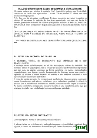 DIALOGO DIARIO SOBRE SAUDE, SEGURANÇA E MEIO AMBIENTE.
Alertamos também que, próximo à vegetação NÃO é permitido qualquer tipo de atividade
considerada de risco e que sejam feitos " aceros " de no mínimo 02 metros nas áreas
potencialmente perigosas.
N.B.: Em caso de atividades consideradas de risco, sugerimos que sejam colocados no
mínimo 02 extintores de incêndio do tipo água pressurizada, próximos aos locais de
trabalho, para serem utilizados em casos de princípios de incêndio. A DIGUB/CORPO DE
BOMBEIROS estará ao seu inteiro dispor caso necessitem de extintores de incêndio para tal
fim.
OBS.: AS ÁREAS QUE NECESSITAREM DE EXTINTORES DEVERÃO ENTRAR EM
CONTATO COM A CENTRAL DE BOMBEIROS, PELOS RAMAIS 4112/4333 OU
RÁDIO FX.8.
*** VAMOS PREVENIR PARA QUE DEPOIS NÃO TENHAMOS QUE REMEDIAR
***
PALESTRA 128 - ECOLOGIA DO TRABALHO.
A PRIMEIRA VITIMA DO DESRESPEITO DAS EMPRESAS EH O SEU
TRABALHADOR.
A ecologia entrou definitivamente no rol das preocupações diárias da sociedade. Tal
momento é mais do que propício para se colocar em discussão desdobramentos importantes
que tem sido, ou apenas lembrados de forma superficial ou mesmo marginalizados
propositalmente, pois fogem a questão da devastação das florestas, uso do solo, plantio e
replantio de arvores e dizem respeito ao homem e seu ambiente cotidiano e mais
especificamente ao ambiente de trabalho.
O ponto de partida, portanto, é a perspectiva de que hoje não há como separar o ambiente
natural dos ambientes onde vivem e trabalham e que a melhoria da qualidade de vida só eh
possível com a melhoria dos ambientes de trabalho, tornando-os mais limpos e saudáveis.
Ao mesmo tempo torna-se necessário encarar o trabalho de uma outra forma, como algo que
seja tanto libertador para o trabalhador bem como útil para a sociedade.
PALESTRA 129 - MENOR NO VOLANTE!
Como se explica a paixão do adolescente pelos automóveis?
A adolescência é um período caracterizado pela insegurança e instabilidade emocional. Para
o jovem, o carro é um instrumento de auto-afirmação. Dentro de um carro, ele se sente mais
 