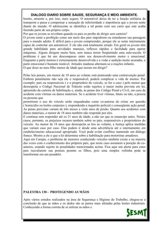 DIALOGO DIARIO SOBRE SAUDE, SEGURANÇA E MEIO AMBIENTE.
bonito, atraente e, por isso, mais seguro. O automóvel deixa de ter a função utilitária de
transporte e passa a compensar a sensação de inferioridade e impotência que o jovem sente
diante do mundo. O adolescente se identifica a tal ponto com seu carro que este acaba
fazendo parte de seu próprio corpo.
Por que os jovens se revoltam quando os pais os proíbe de dirigir sem carteira?
O jovem sente a proibição como um meio dos pais impedirem ou retardarem sua passagem
para o mundo adulto. É difícil para o jovem compreender, porque ele se sente inteiramente
capaz de controlar um automóvel. E ele não está totalmente errado. Em geral os jovens têm
grande habilidade para atividades manuais, reflexos rápidos e facilidade para operar
máquinas. Alguns dirigem muito bem, sem nunca terem freqüentado uma auto-escola. O
problema é que há um descompasso entre seu desenvolvimento motor e emocional.
Enquanto a parte motora é extremamente desenvolvida e a visão e audição muito acuradas, a
parte emocional é bastante instável. Atitudes maduras alternam-se a reações infantis.
O que dizer ao meu filho menor de idade que insiste em dirigir?
Pelas leis penais, um menor de 18 anos ao volante está praticando uma contravenção penal.
Embora penalmente não seja ele o responsável, poderá complicar a vida de muitos. Por
exemplo: pais ou responsáveis ( e o proprietário do veículo, se for o caso ) pelo menor que
desrespeita o Código Nacional de Trânsito estão sujeitos à maior multa prevista em lei,
apreensão da carteira de habilitação e, ainda, às penas dos Código Penal e Civil, em caso de
acidente com vítimas ou danos materiais. Se o acidente tiver vítimas, fatais ou não, a pessoa
ou pessoas que
permitiram o uso do veículo serão enquadradas como co-autoras do crime em questão
( homicídio ou lesões corporais ), respondendo a inquérito policial e conseqüente ação penal.
As penas previstas variam de três meses a vinte anos de prisão. Quanto aos acidentes com
danos materiais, o menor de 18 anos também não responde por eles.
E continua sem responder até os 21 anos de idade, a não ser que se emancipe antes. Nestes
casos, portanto, os prejuízos recaem também sobre os pais, responsáveis e proprietários do
veículo. Ao menor de 18 anos que desrespeita as leis ao volante, a Justiça aplica medidas
que variam caso por caso. Elas podem ir desde uma advertência até o internamento em
estabelecimento educacional apropriado. Você pode evitar conflitos mantendo um diálogo
franco. Mostre a ele o que a lei determina sobre a habilitação para motoristas amadores.
Aqui em Carajás, o problema de menores conduzindo veículos também existe e na maioria
das vezes com o conhecimento dos próprios pais, que neste caso assumem a posição do co-
autores, estando sujeito às penalidades mencionadas acima. Fica aqui um alerta para estes
pais reavaliarem sua postura perante os filhos, pois uma simples voltinha pode se
transformar em um pesadelo.
PALESTRA 130 - PROTEGENDO AS MÃOS
Após vários estudos realizados na área de Segurança e Higiene do Trabalho, chegou-se a
conclusão de que as mãos e os dedos são as partes mais afetadas pelas lesões industriais.
Conhecendo a forma correta de se utilizar as mãos e
 