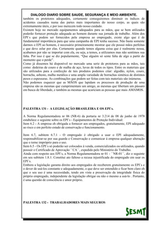 DIALOGO DIARIO SOBRE SAUDE, SEGURANÇA E MEIO AMBIENTE.
também os protetores adequados, certamente conseguiremos diminuir os índices de
acidentes causados numa das partes mais importantes do nosso corpo, as quais são
extremamente úteis, e por isso merecem todo nosso cuidado.
Existem hoje no mercado equipamentos adequados para as mãos, que se bem utilizados
poderão fornecer proteção adequada ao homem durante sua jornada de trabalho. Além dos
EPI`s que podem ser fornecidos pela empresa ao empregado, existe algo que é de
fundamental importância para que uma campanha de EPI tenha sucesso. Não basta somente
darmos o EPI ao homem, é necessário primeiramente mostrar que ele possui mãos perfeitas
e que deve zelar por elas. Certamente quando temos alguma coisa que é realmente nossa,
acabamos por não se importar com ela, ou seja, a temos, a utilizamos mas não sentimos sua
falta. Por isso é que se diz popularmente, “Que alguém só sente falta de algo a partir do
momento que o perde”.
Como já dissemos há disponível no mercado uma serie de protetores para as mãos, tais
como: dedeiras de couro e de malha de aço, luvas de todos os tipos. Entre os materiais que
são utilizados para a confecção de tais produtos podemos citar: algodão, nylon, couro,
borracha, asbesto, malha metálica e uma ampla variedade de borrachas sintética de distintos
pesos e espessuras. As combinações que podem ser feitas com tais materiais são inúmeras.
Não podemos esquecer que as MÃOS que lapidam os processos de produção de uma
empresa são as mesmas que cumprimentam um amigo, as mesmas que libertam um pássaro
em busca de liberdade, e também as mesmas que acariciam as pessoas que mais AMAMOS.
PALESTRA 131 - A LEGISLAÇÃO BRASILEIRA E OS EPI`s.
A Norma Regulamentadora nr 06 (NR-6) da portaria nr 3.214 de 08 de junho de 1978
estabelece o seguinte sobre os EPI`s - Equipamentos de Proteção Individual:
Item 6.2 - A empresa eh obrigada a fornecer aos empregados, gratuitamente, EPI adequado
ao risco e em perfeito estado de conservação e funcionamento.
Item 6.7, subitem 6.7.1 - O empregado é obrigado a usar o EPI adequadamente,
responsabilizar-se por sua guarda e Conservação e comunicar à empresa qualquer alteração
que o torne impróprio para o uso.
Item 6.5 - Os EPI`s só poderão ser colocados à venda, comercializados ou utilizados, quando
possuir o Certificado de Aprovação ``CA``, expedido pelo Ministério do Trabalho.
Ainda com respeito aos EPI`s, a Norma Regulamentadora nr 01 - ``NR-01``, diz o seguinte
em seu subitem 1.8.1: Constitui ato faltoso a recusa injustificada do empregado em usar os
EPI`s.
Embora a legislação garanta direito aos empregados de receberem gratuitamente os EPI`s e
o dever de usá-los constante e adequadamente, o que deve ser entendido e ficar bem claro eh
que o seu uso é uma necessidade, tendo em vista a preservação da integridade física do
próprio empregado, independente da legislação obrigar ou não o mesmo a usá-lo . Portanto,
é uma questão de consciência e amor próprio.
PALESTRA 132 - TRABALHADORES MAIS SEGUROS
 