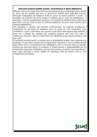 DIALOGO DIARIO SOBRE SAUDE, SEGURANÇA E MEIO AMBIENTE.
Durante o desenvolvimento industrial houveram épocas em que o trabalhador estava exposto
a riscos em seu trabalho que nem os supervisores podiam fazer nada para evitá-los.
Proteções inadequadas nas máquinas foram às causas de muitos acidentes e mortes. As
condições de trabalhos não foram sempre as melhores para a saúde dos trabalhadores. A
principio o ciclo dos equipamentos inseguros e as condições de trabalhos foram responsáveis
por trinta e seis por cento de todos os acidentes industriais. Os restos foram causados pelos
próprios trabalhadores.
Na atualidade a situação esta invertida completamente. As empresas reconhecem a
importância da prevenção de acidentes, tanto do ponto de vista humanitário como
econômico, e com a consciência dos gerentes temos locais mais seguros para trabalhar e
com isto a redução dos acidentes por condições inseguras para cinco por cento. A
indiferença, descuido e falta de conhecimento dos trabalhadores que causam noventa e cinco
por cento.
O problema principal agora é conseguir que os trabalhadores tenham mais consciência de
segurança. É aqui onde o gerente têm um papel muito importante. E esta é a melhor posição
para influir sobre o comportamento dos trabalhadores, pois é o homem chave em qualquer
esforço que haja para reduzir os acidentes. E deverá assumir a responsabilidade por um
treinamento seguro dos trabalhadores, por que todos ponham em prática o que aprenderam, e
que sejam motivados a pensar sempre em segurança, tanto ele mesmo como os seus
companheiros de trabalho.
 