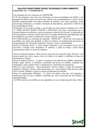 DIALOGO DIARIO SOBRE SAUDE, SEGURANÇA E MEIO AMBIENTE.
PALESTRA 133 - É TEMPO DE 5S.
Está chegando um novo momento na CVRD/SUMIC.
O 5S esta chegando como mais uma ferramenta na busca da qualidade total (GQT), é um
programa de alcance social, que nos levará a adotar novos comportamentos e a vencer novos
desafios, proporcionando um melhor ambiente de trabalho, com maior segurança, maior
preservação ambiental e a constante eliminação de desperdícios, garantindo a melhoria da
nossa qualidade de VIDA.
O programa 5S foi criado no Japão e esta dividido em cinco palavras iniciadas com a letra
`S`: SEIRI, SEITON, SEISOU, SEIKTSU e SHITSUKE. Fica claro a importância que os
orientais dedicam às melhorias a partir de pequenas coisas do dia a dia que, se praticando de
forma persistente e honesta, trazem dentro de si um poder indescritível, principalmente para
nós brasileiros, que temos a síndrome de somente valorizar as grandes obras.
Na CVRD decidiu-se a colocação da expressão ``SENSO DE`` a frente das cinco palavras
escolhidas, que traduz com perfeição as idéias de atitudes e de predisposição para gerar os
comportamentos de: Utilização, Ordenação, Limpeza, Asseio e Autodisciplina.
Senso de Utilização (Seiri) - É saber arrumar separando o que é necessário do que não é
necessário, evitando assim desperdício de material, e perda de tempo e desta forma
conseguiremos reduzir os riscos de acidentes.
Senso de ordenação (Seiton) - Basta colocar cada coisa em seu devido lugar. Primeiro, você
arruma aquilo que utiliza, depois coloca em ordem e ter rapidez e facilidade na busca de
documentos ou objetos.
Senso de limpeza (Seisou) - A sujeira é inimiga de um ambiente de trabalho, mantendo-o
sempre limpo teremos os benefícios: purificação dos postos de trabalho; satisfação dos
empregados; maior controle sobre os equipamentos e eliminação de desperdícios.
Senso de asseio (Seiketsu) - Agora precisamos verificar sempre o estado dos banheiros,
sanitários, refeitórios, oficinas, áreas operacionais, etc., como também cuidar da nossa saúde
física e mental. Obedecer e seguir as normas de Segurança do trabalho.
Senso de autodisciplina (Shitsuke) - É colocar em prática tudo que você aprendeu e
aperfeiçoar cada vez mais o trabalho, mostrando que você é consciente das suas funções e
responsabilidades.
A CVRD confia no seu trabalho, na sua capacidade e na sua vontade de querer fazer melhor.
 