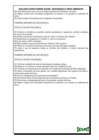 DIALOGO DIARIO SOBRE SAUDE, SEGURANÇA E MEIO AMBIENTE.
04) Após posicionar a peça, travar os braços giratórios da furadeira e da mesa.
05) Operar sempre com velocidade compatíveis ao material a ser usinado e o diâmetro da
broca.
06) Nunca limpar a ferramenta com a máquina em operação.
PADRÕES MÍNIMOS DE SEGURANÇA
TÍTULO: USO DE MAÇARICO
01) Colocar os cilindros no carrinho, montar manômetros e maçaricos, verificar existência
de válvula de retenção.
02) Retirar pressão dos manômetros antes de abrir as válvulas dos cilindros.
03) Inspecionar as mangueiras e verificar se não há vazamentos.
04) Usar todos os EPI’s indicados.
05) Não acender o maçarico próximo aos cilindros, óleo ou graxa.
06) Observar a existência de pessoas próximas, para que não sejam atingidas.
07) Após o uso de maçarico, fechar as válvulas dos cilindros e retirar a pressão dos
manômetros.
PADRÕES MÍNIMOS DE SEGURANÇA
TÍTULO: USO DE FURADEIRA
01) Verificar condições do cabo de alimentação, tomadas e plugs.
02) Observar se as brocas a serem utilizadas estão em condições de uso.
03) Verificar as características do material a ser furado para utilização de broca adequada.
04) Após a Colocação da broca apertar com mandril apropriado, não esquecer de retirar o
mesmo após aperto da broca.
05) Usar os equipamentos de segurança recomendados.
06) Se for necessário utilizar preparado para resfriamento da área a ser furada.
07) Posicionar-se adequadamente para evitar quedas e quebra da broca.
08) Operar sempre com velocidade compatíveis ao material a ser usinado e ao diâmetro da
broca.
 