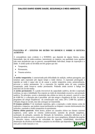 DIALOGO DIARIO SOBRE SAUDE, SEGURANÇA E MEIO AMBIENTE.
PALESTRA 07 - EFEITOS DO RUÍDO NO HOMEM E SOBRE O SISTEMA
AUDITIVO
A conseqüência mais evidente é a SURDEZ, que depende de alguns fatores, como:
Intensidade, tipo de ruído-contínuo, intermitente ou impacto, sua qualidade (sons agudos)
(são mais prejudiciais que os graves), susceptibilidade individual, tempo de exposição e a
idade. A surdez pode ser dividida em três grupos que são:
• Temporária,
• Permanente,
• Trauma acústico,
•
A surdez temporária: é caracterizada pela dificuldade de audição, embora passageira, que
notamos após exposição pôr algum tempo a ruído intenso. A exposição prolongada é
repetida ao ruído é capaz não só de causar a surdez temporária como, potencialmente,
provocar a surdez permanente. Se a exposição for repetida antes de uma completa
recuperação, pode tornar-se surdez permanente. Podendo ainda ocorrer à fadiga dos
músculos do ouvido médio.
A surdez permanente: É a perda irreversível da capacidade auditiva, devido à exposição
contínua, ou seja o trabalhador fica exposto ao ruído de intensidade excessiva, sem proteção
auditiva. No princípio, ocorre a destruição das células no início do caracol,, sensível a sons
de 4.000 Hz, e a alteração não é percebida pôr não atingir a freqüência da fala. As perdas
progridem até atingir freqüências da comunicação oral, entre 250 e 2.000 Hz, quando a
vibração chega ao ouvido, mas não consegue ser transmitida.
O trauma acústico: É de instalação repentina, após a exposição a ruído intenso como de
explosões e impactos, que podem causar perfurações no tímpano e mesmo deslocamento dos
ossículos, causando a surdez temporária ou permanente.
Outros efeitos possíveis: Além destes, podem ser causados efeitos nos demais sistemas
orgânicos, como ações no sistema cardiovascular, aumento da pressão sangüínea.,
aceleração da pulsação, aumento da liberação de hormônios, condições idênticas às de
situações de medo ou stress, contração dos vasos dos vasos sangüíneos, dilatação das pupilas
e músculos tensos, redução da velocidade de digestão, irritabilidade, desconforto,
diminuição da eficiência do trabalho e prejuízo às atividades que dependam da comunicação
oral, pois o ruído mascara a voz.
 
