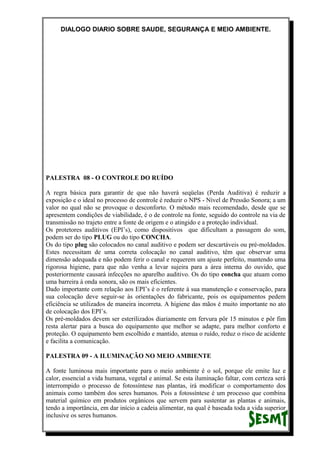 DIALOGO DIARIO SOBRE SAUDE, SEGURANÇA E MEIO AMBIENTE.
PALESTRA 08 - O CONTROLE DO RUÍDO
A regra básica para garantir de que não haverá seqüelas (Perda Auditiva) é reduzir a
exposição e o ideal no processo de controle é reduzir o NPS - Nível de Pressão Sonora; a um
valor no qual não se provoque o desconforto. O método mais recomendado, desde que se
apresentem condições de viabilidade, é o de controle na fonte, seguido do controle na via de
transmissão no trajeto entre a fonte de origem e o atingido e a proteção individual.
Os protetores auditivos (EPI’s), como dispositivos que dificultam a passagem do som,
podem ser do tipo PLUG ou do tipo CONCHA.
Os do tipo plug são colocados no canal auditivo e podem ser descartáveis ou pré-moldados.
Estes necessitam de uma correta colocação no canal auditivo, têm que observar uma
dimensão adequada e não podem ferir o canal e requerem um ajuste perfeito, mantendo uma
rigorosa higiene, para que não venha a levar sujeira para a área interna do ouvido, que
posteriormente causará infecções no aparelho auditivo. Os do tipo concha que atuam como
uma barreira à onda sonora, são os mais eficientes.
Dado importante com relação aos EPI’s é o referente à sua manutenção e conservação, para
sua colocação deve seguir-se às orientações do fabricante, pois os equipamentos pedem
eficiência se utilizados de maneira incorreta. A higiene das mãos é muito importante no ato
de colocação dos EPI’s.
Os pré-moldados devem ser esterilizados diariamente em fervura pôr 15 minutos e pôr fim
resta alertar para a busca do equipamento que melhor se adapte, para melhor conforto e
proteção. O equipamento bem escolhido e mantido, atenua o ruído, reduz o risco de acidente
e facilita a comunicação.
PALESTRA 09 - A ILUMINAÇÃO NO MEIO AMBIENTE
A fonte luminosa mais importante para o meio ambiente é o sol, porque ele emite luz e
calor, essencial a vida humana, vegetal e animal. Se esta iluminação faltar, com certeza será
interrompido o processo de fotossíntese nas plantas, irá modificar o comportamento dos
animais como também dos seres humanos. Pois a fotossíntese é um processo que combina
material químico em produtos orgânicos que servem para sustentar as plantas e animais,
tendo a importância, em dar início a cadeia alimentar, na qual é baseada toda a vida superior
inclusive os seres humanos.
 