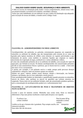 DIALOGO DIARIO SOBRE SAUDE, SEGURANÇA E MEIO AMBIENTE.
A falta ou excesso de iluminação pode mudar o nosso comportamento, afetará nossa visão,
nos proporcionando a ocorrência de acidentes, ansiedade e doenças.
Temos que estar trabalhando em um ambiente em que o índice de iluminação seja adequado,
para execução de nossas atividades, evitando assim a fadiga visual.
PALESTRA 10 - AERODISPERSÓIDES NO MEIO AMBIENTE
Aerodispersóides são partículas ou gotículas extremamente pequenas em suspensão na
atmosfera ou ambiente de trabalho, que são transportados pela corrente de ar, estas são
geradas pela ruptura mecânica de sólidos como minerais ou vegetais pulverizados a que
chamamos de poeira. como também os materiais líquidos que originam os vapores
decorrentes da evaporação de água, combustíveis e outras substâncias voláteis.
E estes são considerados poluentes do ar ou ambiente de trabalho, com exceção do vapor da
água pura, que formam as nuvens. Os demais aerodispersóides são caracterizados poluentes
devido as suas características físicas e químicas, que os fazem nocivos a saúde e bem estar
dos seres vivos e ecossistemas.
A poeira, por exemplo, é um poluente nocivo a saúde, porque pode provocar doenças
respiratórias e alérgicas, tanto nos homens quanto nos animais.
Quanto aos gases, vapores, podem causar doenças, alergia e intoxicação, nos homens,
animais e até plantas, que ás vezes induzindo a morte precoce.
Estes aerodispersóides podem ser detectados e quantificados quando presentes na atmosfera,
através do cheiro, odor, perfume ou através de aparelhos que coletam amostras em
suspensão. Nunca entre em um ambiente fechado, onde são armazenados produtos químicos,
pois a concentração de aerodispersóides poderá ser o suficientemente letal.
PALESTRA 11 - LEVANTAMENTO DE PESO E TRANSPORTE DE OBJETOS
MANUALMENTE
Levante o peso de maneira correta. Mantenha suas costas ereta, firme os músculos
abdominais e faça suas pernas receberem a maior parte do peso a ser erguido.
O esforço é na Para levantar 40 kg
coluna vertebral mantenha a coluna
vertical
Lembre-se de que o homem não é guindaste. Peça sempre auxilio, nos transportes e
manuseios pesados.
Suas mãos não são alavancas
 