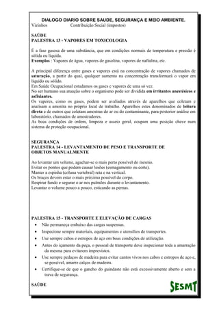 DIALOGO DIARIO SOBRE SAUDE, SEGURANÇA E MEIO AMBIENTE.
Vizinhos Contribuição Social (impostos)
SAÚDE
PALESTRA 13 - VAPORES EM TOXICOLOGIA
É a fase gasosa de uma substância, que em condições normais de temperatura e pressão é
sólida ou líquida.
Exemplos : Vapores de água, vapores de gasolina, vapores de naftalina, etc.
A principal diferença entre gases e vapores está na concentração de vapores chamados de
saturação, a partir do qual, qualquer aumento na concentração transformará o vapor em
líquido ou sólido.
Em Saúde Ocupacional estudamos os gases e vapores de uma só vez.
No ser humano sua atuação sobre o organismo pode ser dividida em irritantes anestésicos e
asfixiantes.
Os vapores, como os gases, podem ser avaliados através de aparelhos que coletam e
analisam a amostra no próprio local de trabalho. Aparelhos estes denominados de leitura
direta e de outros que coletam amostras do ar ou do contaminante, para posterior análise em
laboratório, chamados de amostradores.
As boas condições de ordem, limpeza e asseio geral, ocupam uma posição chave num
sistema de proteção ocupacional.
SEGURANÇA
PALESTRA 14 - LEVANTAMENTO DE PESO E TRANSPORTE DE
OBJETOS MANUALMENTE
Ao levantar um volume, agachar-se o mais perto possível do mesmo.
Evitar os pontos que podem causar lesões (esmagamento ou corte).
Manter a espinha (coluna vertebral) reta e na vertical.
Os braços devem estar o mais próximo possível do corpo.
Respirar fundo e segurar o ar nos pulmões durante o levantamento.
Levantar o volume pouco a pouco, esticando as pernas.
PALESTRA 15 - TRANSPORTE E ELEVAÇÃO DE CARGAS
• Não permaneça embaixo das cargas suspensas.
• Inspecione sempre materiais, equipamentos e utensílios de transportes.
• Use sempre cabos e estropos de aço em boas condições de utilização.
• Antes do içamento da peça, o pessoal de transporte deve inspecionar toda a amarração
da mesma para evitarem imprevistos.
• Use sempre pedaços de madeira para evitar cantos vivos nos cabos e estropos de aço e,
se possível, amarre calços de madeira.
• Certifique-se de que o gancho do guindaste não está excessivamente aberto e sem a
trava de segurança.
SAÚDE
 