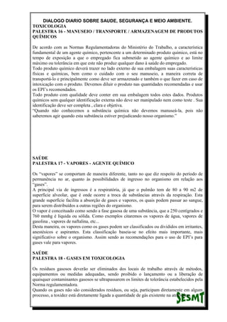 DIALOGO DIARIO SOBRE SAUDE, SEGURANÇA E MEIO AMBIENTE.
TOXICOLOGIA
PALESTRA 16 - MANUSEIO / TRANSPORTE / ARMAZENAGEM DE PRODUTOS
QUÍMICOS
De acordo com as Normas Regulamentadoras do Ministério do Trabalho, a característica
fundamental de um agente químico, pertencente a um determinado produto químico, está no
tempo de exposição a que o empregado fica submetido ao agente químico e ao limite
máximo ou tolerância em que este não produz qualquer dano à saúde do empregado.
Todo produto químico deverá trazer no lado externo de sua embalagem suas características
físicas e químicas, bem como o cuidado com o seu manuseio, a maneira correta de
transportá-lo e principalmente como deve ser armazenado e também o que fazer em caso de
intoxicação com o produto. Devemos diluir o produto nas quantidades recomendadas e usar
os EPI’s recomendados.
Todo produto com qualidade deve conter em sua embalagem todos estes dados. Produtos
químicos sem qualquer identificação externa não deve ser manipulado nem como teste . Sua
identificação deve ser completa , clara e objetiva.
“Quando não conhecemos a substância química não devemos manuseá-la, pois não
saberemos agir quando esta substância estiver prejudicando nosso organismo.”
SAÚDE
PALESTRA 17 - VAPORES - AGENTE QUÍMICO
Os “vapores” se comportam de maneira diferente, tanto no que diz respeito do período de
permanência no ar, quanto às possibilidades de ingresso no organismo em relação aos
“gases”.
A principal via de ingressos é a respiratória, já que o pulmão tem de 80 a 90 m2 de
superfície alveolar, que é onde ocorre a troca de substâncias através da respiração. Esta
grande superfície facilita a absorção de gases e vapores, os quais podem passar ao sangue,
para serem distribuídos a outras regiões do organismo.
O vapor é conceituado como sendo a fase gasosa de uma substância, que a 250 centígrados e
760 mmhg é líquida ou sólida. Como exemplos citaremos os vapores de água, vapores de
gasolina , vapores de naftalina, etc...
Desta maneira, os vapores como os gases podem ser classificados ou divididos em irritantes,
anestésicos e aspirantes. Esta classificação baseia-se no efeito mais importante, mais
significativo sobre o organismo. Assim sendo as recomendações para o uso de EPI’s para
gases vale para vapores.
SAÚDE
PALESTRA 18 - GASES EM TOXICOLOGIA
Os resíduos gasosos deverão ser eliminados dos locais de trabalho através de métodos,
equipamentos ou medidas adequadas, sendo proibido o lançamento ou a liberação de
quaisquer contaminantes gasosos se ultrapassarem os limites de tolerância estabelecidos pela
Norma regulamentadora.
Quando os gases não são considerados resíduos, ou seja, participam diretamente em algum
processo, a toxidez está diretamente ligada a quantidade de gás existente na atmosfera.
 