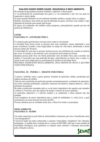 DIALOGO DIARIO SOBRE SAUDE, SEGURANÇA E MEIO AMBIENTE.
Há retenção de gás poderá acarretar incêndios, explosões e intoxicações.
A via preferencial de contaminação por gases é a via respiratória e por isto sua ação no
organismo é muito rápida.
Os gases quando liberados em um ambiente fechados tendem a ocupar todos os espaços.
Quando executamos uma tarefa em que há liberação de gases, devemos usar sempre o tipo
adequado de proteção para aquele tipo de gás.
Os gases em combustão são também muito perigosos, principalmente quando provem da
queima de inflamáveis.
SAÚDE
PALESTRA 19 - ATIVIDADE FÍSICA
É a maneira pela qual fazemos com que nosso corpo se movimente.
A atividade física busca tornar as pessoas mais auto confiantes, menos deprimida e com
mais resistência, levando a uma longevidade ou tempo de vida maior, diminuindo a morte
precoce (antes dos 50 anos).
A inatividade faz com que as pessoas morram jovens, por problemas do coração na maioria
das vezes. O coração, é um músculo e por isso precisa estar sempre em forma.
Qualquer pessoa pode ficar em forma praticando uma atividade física após consultar um
médico. É necessário que seja praticada devagar, especialmente no início, pois o corpo e a
mente levam certo tempo para se acostumarem às tensões da atividade física.
PRATIQUE EXERCÍCIOS REGULARMENTE, PELO MENOS DE DUAS A QUATRO
VEZES POR SEMANA.
PALESTRA 20 - POEIRA 1 - HIGIENE INDUSTRIAL
A poeira é definida como a gente químico formado de partículas sólidas, produzidas por
ruptura mecânica de sólidos.
Todo pó está constituído por partículas geradas momentaneamente, resultantes de operações,
tais como: moenda, perfurações, explosões, manuseio de minérios, limpeza abrasiva , corte e
polimento de granitos.
De todas as partículas arrastadas pelo ar, as de maior importância são aquelas cujo tamanho
é inferior a 5 microns, pois são capazes de atingir o interior de nossos pulmões.
As partículas superiores a 5 microns tendem a se sedimentar e desta maneira não são
inaladas.
O pó inorgânico de maior importância para a saúde do trabalhador é a sílica livre, a qual
encontramos na crosta terrestre em torno de 60%.
O nosso ambiente por ter umidade muito alta, a sílica livre tende a se precipitar.
MEIO AMBIENTE
PALESTRA 21 - RUÍDO
Um ruído caracteriza-se pela falta de uniformidade e harmonia, por isso é classificado como
“som desagradável”.
É possível medir um ruído conhecendo o conjunto “intensidade e freqüência” das vibrações
propagadas. À medida deste conjunto dá-se o nome de DECIBEL (db) que é uma unidade de
intensidade fisiológica, pois quantifica as relações entre estímulo e sensações provocadas
pelas vibrações sonoras.
 
