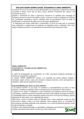 DIALOGO DIARIO SOBRE SAUDE, SEGURANÇA E MEIO AMBIENTE.
O controle dos níveis de ruídos em uma determinada área é específico e depende de critérios
associados a fatores como tipo de fonte, layout, material constituinte dos objetos e de
construção do local.
Quando a eliminação do ruído é impossível, buscam-se as medidas para atenuação do
fenômeno, procura-se através de estudos e ações, evitar que o ruído se propague no ambiente
por averberação alterando-se layout, cobrindo total ou parcialmente focos de ruído ou
modificando a composição de partes móveis de alguns equipamentos.
É importante que sejam conhecidos e monitorados os níveis de ruído para se classificar
áreas ambientais e ocupacionais em próprias ou impróprias para a utilização, bem como
sugerir medidas preventivas ou atenuadoras do desconforto provocado pelo ruído.
MEIO AMBIENTE
PALESTRA 22 - LEGISLAÇÃO AMBIENTAL
INTRODUÇÃO
A partir da promulgação da Constituição em 1988, ocorreram mudanças profundas no
sistema de competências ambientais.
A matéria “MEIO AMBIENTE” passou a ser legislada nos planos federal, estadual e
municipal, alguns setores, como, por exemplo, energias nucleares, pólos petroquímicos e
transporte, ainda são de competência federal.
Responsabilidades por danos ao meio ambiente
A lei federal 6.938/81 no seu artigo 14 estabelece a responsabilidade por danos ao meio
ambiente, e também as punições a que os transgressores ou responsáveis estão sujeitos.
A mesma lei no artigo 15 estabelece o crime ambiental, que significa colocar em perigo a
vida humana, vegetal ou animal ou tornando mais grave uma situação de perigo já existente.
As penalidades para os crimes ambientais podem variar de 01 a 03 anos de reclusão, além do
pagamento de uma multa, a ser estipulada pela justiça.
Além disso, a pena ao infrator pode ser dobrada caso o crime ambiental resulte em dano
irreversível à fauna, à flora e ao meio ambiente, lesão corporal grave, se a poluição foi
provocada por atividade industrial ou de transporte e se o crime foi praticado durante a noite,
em dia de domingo ou feriado.
Também serão responsabilizadas as autoridades competentes que deixarem de promover as
medidas necessárias para impedir a prática de crimes ambientais.
 