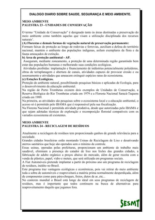 DIALOGO DIARIO SOBRE SAUDE, SEGURANÇA E MEIO AMBIENTE.
MEIO AMBIENTE
PALESTRA 23 - UNIDADES DE CONSERVAÇÃO
O termo “Unidade de Conservação” é designado tanto às áreas destinadas a preservação do
meio ambiente como também aquelas que visam a utilização disciplinada dos recursos
naturais’.
(A) Florestas e demais formas de vegetação natural de preservação permanente:
Formam faixas de proteção ao longo de rodovias e ferrovias, auxiliam a defesa do território
nacional, mantém o ambiente das populações indígenas, asilam exemplares da flora e da
fauna ameaçados de extinção.
b) Área de proteção ambiental - AP.
Asseguram, mediante zoneamento, a proteção de uma determinada região garantindo bem
estar das populações humanas e melhorando suas condições ecológicas.
Atividades proibidas: implantação e financiamento de indústrias potencialmente poluidoras,
obras de terraplanagem e abertura de canais, atividades capazes de provocar erosão e ou
assoreamento e atividades que ameacem extinguir espécies raras do ecossistema.
(c) Estações Ecológicas.
Proteção do ambiente natural, possibilitando pesquisas básicas e aplicadas de Ecologia, para
o desenvolvimento da educação ambiental.
Na região de Porto Trombetas existem dois exemplos de Unidades de Conservação, a
Reserva Biológica do Rio Trombetas criada em 1979 e a Floresta Nacional Saracá-Taquera
criada em 1989.
Na primeira, as atividades são pesquisas sobre o ecossistema local e a educação ambiental, o
acesso só é permitido pelo IBAMA que é responsável pela sua fiscalização.
Na Floresta Nacional é permitida atividade produtiva, desde que autorizadas pelo IBAMA e
que sejam adotadas técnicas de exploração e recomposição florestal compatíveis com os
variados ecossistema ali existentes.
MEIO AMBIENTE
PALESTRA 24 - RECICLAGEM DE RESÍDUOS
Atualmente a reciclagem de resíduos tem proporcionado ganhos de grande relevância para a
sociedade.
Grandes cidades brasileiras estão montando Usinas de Reciclagem de Lixo e desativando
aterros sanitários que hoje são operados sem o mínimo de controle.
Essas usinas, operadas pelas prefeituras, proporcionam um ambiente de trabalho mais
saudável, eliminam a presença do catador de lixo nos lixões das grandes cidades, a
fabricação de adubo orgânico a preços abaixo do mercado, além de gerar receita com a
venda de plástico, papel, vidro e metais, que será utilizada em programas sociais.
A Fiat Automóveis pretende implantar a partir do próximo ano um programa de reciclagem
de resíduos, inédito no Brasil.
Este programa traz vantagens ecológicas e econômicas, pois vai retirar do meio ambiente
toda a sobra de automóveis e reaproveitará a matéria prima normalmente desperdiçada, além
de componentes como para pára-choques, freios, dutos de ar, etc...
No contexto mundial o Brasil está longe do ideal em seus programas de reciclagem de
resíduos, mas é importante que todos continuem na busca de alternativas para
reaproveitamento daquilo que jogamos fora.
 