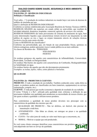 DIALOGO DIARIO SOBRE SAUDE, SEGURANÇA E MEIO AMBIENTE.
MEIO AMBIENTE
PALESTRA 25 - RESÍDUOS INDUSTRIAIS
Definição e Classificação
Você sabia ...? A produção de resíduos industriais no mundo hoje é em torno de dezenas de
milhões de toneladas por ano.
Qual é a definição de RESÍDUOS INDUSTRIAIS?
Conforme as normas estabelecidas pela Associação Brasileira de Normas Técnicas (ABNT),
RESÍDUOS SÓLIDOS são materiais em estado sólido ou semi-sólido, que resultam de
atividade industrial, doméstica, hospitalar, comercial, agrícola, de serviços e de varrição.
RESÍDUOS PERIGOSOS são lodos provenientes de sistemas de tratamento de água, bem
como determinados líquidos cujas características tornem inviável seu lançamento na rede
pública de esgotos ou rios e lagos ou exijam tratamento através de soluções técnicas
inviáveis e/ou de custo muito elevado.
Como os RESÍDUOS são classificados?
Conforme sua periculosidade, que, em função de suas propriedades físicas, químicas ou
infecto-contagiosas, podem apresentar riscos à saúde pública ou ao meio ambiente.
As classes de Resíduos são: PERIGOSOS
NÃO-INERTES
INERTES
Os resíduos perigosos são aqueles com características de inflamabilidade, Corrosividade,
Reatividade, Toxidade ou Patogenicidade.
Os resíduos Não-Inertes são aqueles com características de Combustão, Biodegradabilidade
ou Solubilidade em água.
Os resíduos Inertes são aqueles que não são decompostos prontamente.
Exemplos: as rochas, tijolos, vidros, certos plásticos e borrachas.
QUALIDADE
PALESTRA 26 - PRODUTOS E CLIENTES
PRODUTO - É todo o resultado do seu trabalho. Também conhecido como: saída efeito ou
output, os produtos podem ser classificados em bens (materiais, equipamentos) ou serviços
(manutenção, compras, etc.).
CLIENTE - É toda pessoa que recebe (consome) e depende do resultado do seu trabalho.
O termo “Cliente é o Rei”, utilizado pela qualidade total, refereàse a definição de que
precisamos trabalhar com qualidade para atendermos as necessidades de nossos clientes, que
são quem avaliam a qualidade e utilizam nossos produtos.
Para controlarmos a qualidade de nosso produto devemos nos preocupar com as
características da qualidade dos mesmos que são:
• QUALIDADE DO PRODUTO - Não ter defeitos, ser durável, não precisar de
manutenção a toda hora.
• ATENDIMENTO - Não faltar ao cliente, ser entregue no prazo e na qualidade
combinada.
• CUSTO - Ter valor justo de venda, ter valor mais baixo que o concorrente, etc.
• MORAL - Motivar a equipe que está produzindo.
Se você como cliente consegue identificar essas características nos produtos que usa. Você
está adquirindo um bem ou serviço de qualidade.
 