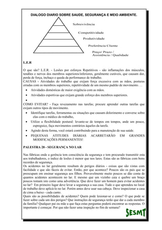 DIALOGO DIARIO SOBRE SAUDE, SEGURANÇA E MEIO AMBIENTE.
L.E.R
O que são? L.E.R. - Lesões por esforços Repetitivos - são inflamações dos músculos,
tendões e nervos dos membros superiores/inferiores, geralmente curáveis, que causam dor,
perda de força, inchaço e queda da performance de trabalho.
CAUSAS - Atividades do trabalho que exijam força excessiva com as mãos, posturas
erradas com os membros superiores, repetitividade de um mesmo padrão de movimento. . .
• Atividades domésticas de maior exigência com as mãos.
• Atividades esportivas que exijam grande esforço dos membros superiores.
•
COMO EVITAR? - Faça revezamento nas tarefas; procure aprender outras tarefas que
exijam outros tipos de movimento.
• Identifique tarefas, ferramentas ou situações que causam dolorimento e converse sobre
elas com o médico do trabalho,
• Utilize a flexibilidade postural: levante-se de tempos em tempos, ande um pouco,
espreguice, faça movimentos contrários àqueles da tarefa.
• Agindo desta forma, você estará contribuindo para a manutenção de sua saúde.
• PEQUENAS ATITUDES DIÁRIAS ACARRETARÃO EM GRANDES
MODIFICAÇÕES PERMANENTES!
PALESTRA 28 - SEGURANÇA NO LAR
Nas fábricas onde a gerência tem consciência da segurança e tem procurado transmitir esta
aos trabalhadores, o índice de lesões é menor que nos lares. Estas são as fábricas com bons
recordes de segurança.
Os acidentes no lar geralmente resultam de perigos diários - coisas que são vistas com
facilidade e que são fáceis de evitar. Então, por que acontece? Poucos são os pais que se
preocupam em ensinar segurança aos filhos. Provavelmente muito poucos se dão conta de
quantos acidentes acontecem no lar. E mesmo que um vizinho caia e quebre um braço
poucos tomam isto como uma advertência. Que deve fazer um homem para evitar acidentes
no lar? Em primeiro lugar deve levar a segurança a sua casa. Tudo o que aprendeu no local
de trabalho deve aplicá-lo no lar. Porém antes deve usar sua cabeça. Deve inspecionar a casa
de cima a baixo - cada canto.
Quais são as possibilidades de acidentes? Quem pode lesionar-se e como? O que pode se
fazer sobre cada um dos perigos? Que instruções de segurança terão que dar a cada membro
da família? Qualquer pai ou mãe a que faça estas perguntas poderá encontrar as respostas. O
importante é começar. Por que não fazer uma inspeção no fim de semana?
 