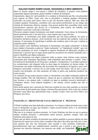 DIALOGO DIARIO SOBRE SAUDE, SEGURANÇA E MEIO AMBIENTE.
dêem ao mesmo tempo a essa pessoa o folheto de instruções. E quando vocês pedirem
emprestado alguma ferramenta, peçam também o folheto de instruções.
Seguramente, alguns de vocês poderão vir a comprar as ferramentas que lhes vão presentear
suas esposas ou filhos. Neste caso, não se precipitem a comprar qualquer ferramenta,
motivados um pouco pelo baixo custo ou por um desconto especial. Mas sim, antes de
comprar qualquer ferramenta, consultem com uma pessoa profissional ou um amigo que
entenda de ferramentas elétricas manuais. Esta pessoa poderá lhes aconselhar sobre certas
características especiais que deverá ter a ferramenta, para realizar um trabalho mais
satisfatório e para que vocês não se lesionem.
Procurem comprar sempre ferramentas com duplo isolamento. Estas classes de ferramentas
duram geralmente mais e são mais leves e mais seguras que as que não tem.
Geralmente, as ferramentas com duplo isolamento que tem baixa potência, tal como as
furadeiras mecânicas manuais, vêem recobertas com um material não condutor, à prova de
rupturas. O interruptor de liga/desliga é também não condutor, para evitar que o usuário se
exponha a partes metálicas.
Como podem vocês identificar facilmente as ferramentas com duplo isolamento? A forma
mais simples é buscando as palavras “duplo isolamento” ou “duplamente isolada”, que vem
inscritas geralmente na caixa. Compram-se alguma ferramenta de fabricação européia ou
americana, é possível que no lugar dessas palavras encontrem um símbolo quadrado com o
qual se identifica este duplo isolamento.
Em uma ferramenta com duplo isolamento todas as partes, tanto internas como externas,
começando pelo interruptor liga/desliga, estão preparadas para proteger o usuário. Toda a
ferramenta foi desenhada de tal forma que o desgaste, a temperatura e os produtos químicos
ou contaminantes, não cheguem afetar as duas capas de isolamento ao mesmo tempo. As
ferramentas com duplo isolamento não necessitam fios separadores de ligação a terra, nem.
tampouco necessitam o terceiro fio ou uma tampa como três hastes. Isto se deve a que o
usuário está protegido, em todo momento, de todas as partes que poderiam produzir um
curto-circuito.
Ao contrário do que muitas pessoas crêem, as ferramentas com duplo isolamento podem de
estragar também. Não são indestrutíveis. Apesar de que as coberturas são fabricadas para
que resistam a um manejo rude, a imersão em água ou umidade excessiva deteriorará o
isolamento interno. Uma limpeza freqüente e um manejo correto ajudará que não se
estraguem.
Seria muito penoso que o presente de Natal que recebam de seus entes queridos se converta
em uma arma de dois gumes que chegue a lesionar-lhes gravemente. Para evitar isto, tenham
presentes estas idéias que apresentamos hoje, e desejo a todos vocês um Feliz Natal e um
Próspero Ano Novo.
PALESTRA 31 - PRESENTES DE NATAL ORIGINAIS E PRÁTICOS
O Natal é também uma data dedicada a presentear. As crianças sonham já desde meses antes
com os brinquedos ou jogos que desejam e sejam excessivamente caros, e os encontrarão
debaixo da árvore de natal.
Mas não só as crianças recebem presentes. As Festas Natalinas são dias em que as pessoas
adultas recebem presentes e presenteiam outras pessoas, parentes, amigos, mais que
nenhuma outra época do ano.
Quero que me dêem exemplos de presentes que tenham ganhado as pessoas adultas em anos
anteriores.(O supervisor ouvirá vários exemplos) Não quero lhes dizer que tudo isto é ruim,
mas gostaria que este ano fizéssemos uma exceção a estes presentes tradicionais e
presenteássemos algo que verdadeiramente manifeste que a pessoa a que vamos dar o
presente nos interessa realmente; nos interessa sua saúde, sua integridade física. Tenho a
 
