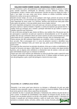 DIALOGO DIARIO SOBRE SAUDE, SEGURANÇA E MEIO AMBIENTE.
Se não tivéssemos a pele, não poderíamos sentir nada ao tocar objetos ou pessoas. A pele é
uma camada misteriosa entrelaçada de delicados circuitos elétricos, antenas, cabos,
interruptores, tecidos e muitos outros mecanismos. Recebe um terço do sangue do corpo. A
pele é um órgão vivo que, como uma árvore, elimina as células (vermelha) mortas e
desenvolve outras novas que as substituem.
Quando tiverem tempo, em casa, ou em qualquer outro lugar, pensem um pouco em tudo
isto que lhes disse, e se convencerão que a pele protege o funcionamento interno dos órgãos
mais importante de nosso corpo. Se a ferirmos, abrimos uma brecha por onde pode entrar
toda espécie de germes e vírus que podem atacar nossos órgãos internos.
É muito importante protegermos nossa pele para que esta possa proteger nosso corpo. Não
devemos expô-la a vapores irritantes e líquidos e a atritos de materiais que possam feri-la. A
melhor forma de conseguir isto é usando a proteção individual de que melhor se ajuste ao
trabalho específico que realizemos.
E não só devemos protegê-la aqui, dentro da fábrica, mas também fora. Há pessoas que não
se preocupam se queimam sua pele por exporem-se demasiadamente ao sol. Só quando o
médico lhes diz que contraíram câncer por terem exposto sua pele excessivamente aos raios
ultravioletas do sol, é quando começam a valorizar sua pele, mas já é demasiado tarde.
Outras pessoas não dão nenhuma importância aos arranhões, cortes ou picadas que sofrem
em sua pele. Não se preocupam em ir à caixa de primeiros socorros e desinfetar essas
pequenas lesões. Qualquer lesão, por menor que seja, pode causar inflamações graves em
nosso corpo.
No artigo que lhes mencionei no princípio da palestra, dizia que se todos os trabalhadores do
mundo se lavassem com água e sabão depois se ter exposto em contato com algum produto
químico, pós ou alguma outra substância se eliminariam mais de setenta e cinco por cento
das enfermidades da pele que se contraem na indústria.
Espero que estes cinco minutos que dedicamos ao tema de pele lhes ajude a apreciá-la mais
no futuro, protegendo-a dos perigos que podem feri-la. E tenham sempre em mente, que se
nós não protegemos a pele, a pele não protegerá o interior de nosso corpo.
PALESTRA 33 - LIMPEZA DAS MÃOS
Dermatite é um termo geral para descrever ou designar a inflamação da pele que pode
resultar de uma exposição a gases ou vapores irritantes no local de trabalho. Pode-se dividir
este termo geral em várias classes específicas de dermatite.
A dermatite de óleo é causada pela obstrução e fechamento dos orifícios da pele devido ao
óleo e pastas. A dermatite de sensibilidade é tipo alérgico de irritação da pele, devido a um
contato com um produto químico ou devido a um grande e repetido contato. A dermatite de
contato é causada por um irritante primário e pode ser muito séria. Entres esses irritantes
primários se incluem: ácidos, solventes, sabões, colas, resinas, borracha, plástico e cimento.
 