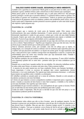 DIALOGO DIARIO SOBRE SAUDE, SEGURANÇA E MEIO AMBIENTE.
Cuidado com a gasolina ou o querosene! Muita gente os usa para lavar as mãos, que se bem
eliminam a graxa, também irritam a pele e dissolvem os óleos naturais que a protegem.
Muito pouca gente se dá conta do importante que é a pele para sobreviver. Sua principal
tarefa é proteger o tecido que se encontra debaixo. É a primeira defesa contra os germes. Em
esta defesa os germes nos invadiriam e morreríamos. Todavia os germes que penetram no
corpo através de pequenos cortes ou raladuras, podem criar problemas muito sérios, este é o
motivo pelo qual é importante receber primeiros socorros quando se sofre uma lesão na pele,
não importa o quão pequena seja.
PALESTRA 34 - A SAÚDE
Estou seguro que a maioria de vocês goza de bastante saúde. Pelo menos estão
suficientemente sãos para trabalhar diariamente. É muito provável que muitos não dêem
demasiada importância à saúde de que gozam e crêem que a terão até uma idade bastante
avançada. Espero que assim seja, ainda que desgraçadamente para alguns a realidade será
diferente. É possível que alguma enfermidade ocorra a qualquer momento.
Algumas pessoas vivem constantemente pensando em que algo não está bem com sua saúde,
a este se chama “hipocondríacos”. Significa que imaginam coisas que não são reais. Isto não
é bom já que a atitude mental que se tenha possa afetar a saúde.
Têm-se sintomas preciosos como, por exemplo, uma dor de cabeça que se repete, ou
indigestação, ou a sensação de sentir-se enfermo sem ter nenhuma razão específica para isso,
o melhor será que procurem um médico e se façam um exame geral. Se algo realmente anda
mal, o mais provável é que o médico consiga fazer um diagnóstico e curá-los. A maioria das
enfermidades grave faz sentir seus sintomas antes que seja demasiado tarde. Tratadas a
tempo, geralmente podem ser curadas.
Por hipótese qualquer dor que tenham também afeta sua segurança. É mais difícil trabalhar
com segurança quando não se sente bem - portanto terão que ser mais cuidadosos que de
costume.
Quando um se sente bem é quando melhor faz seu trabalho. Os músculos trabalham melhor,
as mãos estão mais firmes, as mentes está mais clara. Pode-se pensar melhor.
A maioria de nós pode manter-nos em boas condições físicas com bastante facilidade, o
mais importante é evitar os excessos de qualquer tipo: comer regularmente; dormir
suficiente e viver com moderação. Por suposto que todos precisamos descansar - o suficiente
para manter um equilíbrio entre o trabalho e as distrações.
Ir trabalhar sentindo-se cansado pode ser a causa de acidentes. Quando se está cansado os
acidentes acontecem com mais facilidade.
A forma em que tratamos a nossos companheiros também é importante para a segurança. Se
todo o mundo se encontra de bom humor é mais fácil cooperar, o trabalho se faz melhor e
com mais facilidade. Isto significa que terão menos
possibilidade de que ocorram acidentes e em conseqüência de que a gente se lesione. Porém
um só indivíduo de mau humor pode criar problemas para todo o grupo.
Cuidar da saúde é importante. Não há que se duvidar de que esta não tem preço e se nós
descuidamos podemos perdê-la facilmente.
PALESTRA 35 - COLUNA VERTEBRAL
Provavelmente todos sabem que não se deve levantar peso de qualquer maneira. Se nós
paramos a pensar por um momento nos daremos conta de que são os músculos das pernas os
que devem fazer o trabalho. Mas por que não o fazemos sempre assim? A resposta a este
problema é simples. Terá que se praticar a nova forma de fazê-la até que se faça na forma
correta. Quando se chegar a este ponto ainda haverá de ter-se cuidado por um tempo e
 