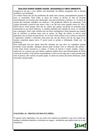 DIALOGO DIARIO SOBRE SAUDE, SEGURANÇA E MEIO AMBIENTE.
assegurar-se de que o novo hábito está dominado. Os hábitos arraigados não se deixam
modificar com facilidade.
As colunas fracas são um dos problemas de saúde mais comuns, principalmente quando os
anos se acumulam. Nem todas as dores de coluna se devem ao fato de levantar
incorretamente ou levantar peso demasiado, mas provavelmente a maioria o é. As dores de
coluna dão bastantes trabalhos aos médicos e são problemas difíceis de solucionar. Uma
coluna lesionada é possível que nunca volte a ser tão boa como quando estava sã. Não é
difícil dar-se conta porque uma dor de coluna que apenas incomoda no princípio pode
transformar-se em muito dolorosa. A medula espinhal está rodeada de ossos, as vértebras
que a protegem. Entre cada vértebra tem um disco cartilaginoso muito pequeno que impede
que as vértebras se atritem umas com as outras. Ao largo da coluna, os nervos saem
parecidos com as ramas de uma árvore. Ao se fazer muito esforço com a coluna os músculos
e ligamentos cederão o suficiente como para que um dos discos saia de seu lugar ou ao
mesmo comprima algum nervo. É assim como se produz a inflamação. Então sim há
problemas.
Esta explicação tem por objeto fazer-lhe entender por que deve ser cuidadoso quando
levantam coisas pesadas. Qualquer pessoa pode levantar com os músculos das pernas e
evitar desta forma lesionar-se a coluna. A forma de fazê-lo é muito simples. (Aqui o
supervisor ou a pessoa que está dando a palestra poderá fazer uma demonstração da forma
correta de levantar). Uma última recomendação se deve mover algo que é muito pesado para
uma só pessoa, não vacilem em pedir ajuda. As dores de coluna são muito dolorosas, sendo
necessário, peçam ajuda.
PALESTRA 36 - PROTEÇÃO DOS PULMÕES
O aspecto mais importante a ter em conta com respeito aos pulmões é que eles evitam que
qualquer substância daninha se introduza no sangue - substâncias que podem estar no ar que
respiramos.
 