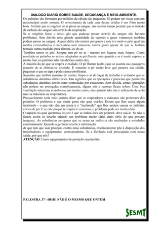 DIALOGO DIARIO SOBRE SAUDE, SEGURANÇA E MEIO AMBIENTE.
Os pulmões são formados por milhões de células tão pequenas. Só podem ser vistas com um
microscópio muito potente. O revestimento de cada uma destas células é um filtro muito
bom. Permite que o oxigênio do ar passe ao sangue. Ao mesmo tempo permite que o dióxido
de carbono do sangue saia através da respiração.
Se o oxigênio fosse o único gás que pudesse passar através do sangue não haveria
problemas. Sem dúvida uma grande quantidade de vapores e gases venenosos também
podem passar ao sangue. Alguns deles são muitos perigosos e este é o motivo pelo qual em
muitas circunstâncias é necessário usar máscaras contra gases apesar de que se tenham
tomado outras medidas para eliminá-los do ar.
Também temos os pós. Sempre tem pó no ar - mesmo nos lugares mais limpos. Como
resultado os pulmões se acham adaptados ao pó fluente, mas quando e se é muito espesso e
muito fino, os pulmões não tem defesa contra eles.
A maioria do pó que se respira é exalado. O pó fluente (solto) que se assenta nas passagens
grandes de ar elimina-se tossindo. É somente o pó muito leve que penetra nas células
pequenas o que as tapa e pode causar problemas.
Suponho que melhor maneira de manter limpo o ar do lugar de trabalho é evitando que as
substâncias daninhas entres neles. Isto significa que as operações e processo que produzem
substâncias daninhas devem estar controladas por exaustores. Sem dúvida, certas operações
não podem ser protegidas completamente, alguns pós e vapores ficam soltos. Uma boa
ventilação soluciona o problema em muitos casos, mas quando isto não é suficiente deverão
usar-se máscaras ou respiradores.
Provavelmente seria mais correto dizer que os respiradores e máscaras são protetores dos
pulmões. O problema é que muita gente não quer usá-los. Dizem que lhes causa algum
incômodo - o que não têm em conta é o “incômodo” que lhes podem causar os pulmões
cheios de pó. E se este pó que se respira é venenoso, o problema pode ser muito sério.
O aspecto no qual queremos insistir é que se indica-lhes um protetor, deve usá-lo. Se não o
fazem assim se estarão criando um problema muito sério, mais sério do que possam
imaginar. As substâncias perigosas que se usam na indústria são analisadas e estudadas
continuamente. Quando a gerência recebe a informação
de que tem que usar proteção contra estas substâncias, imediatamente põe à disposição dos
trabalhadores o equipamento correspondente. Se a Gerência está preocupada com nossa
saúde, por que nós?
ATENÇÃO: Usem equipamentos de proteção respiratória.
PALESTRA 37 - HOJE NÃO É O MESMO QUE ONTEM
 