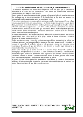 DIALOGO DIARIO SOBRE SAUDE, SEGURANÇA E MEIO AMBIENTE.
Os trabalhos industriais são muito mais complexos cada dia, pelo que o conceito de
prevenção de acidentes se tem desenvolvido a tal ponto que necessitamos conhecê-lo
completamente para poder evitar acidentes.
Talvez alguns de nós tenhamos trabalhado o tempo suficiente na indústria para dar-nos conta
das mudanças que se tem experimentado. É fácil então hoje se dar conta que levamos em
consideração muitos aspectos que antes se passava por cima.
A forma em que atuamos, em que reagimos ante determinadas situações e problemas reflete
em grande parte na forma em que pensamos e na forma em que concebemos a vida. Quero
dizer, que se em nosso trabalho temos cuidado, interesse, preocupação e atenção, estamos
refletindo uma atitude segura que é a se? Deve adotar, manter e desenvolver, não somente
no trabalho mas em todas as atividades que realizamos. Isto é muito importante porque a
atitude de uma pessoa influi sobre a atitude de outras que a rodeiam e se essa atitude é
errada, então a influência será negativa.
A atitude positiva ante a prevenção de acidentes pode começar por uma pessoa, mas pensem
vocês quanto mais efetiva pode ser se o grupo inteiro se muda totalmente à cerca da
formação de atitude seguras e positivas.
Todos nós devemos estar cientes dos perigos que nos rodeiam, assim como de tudo o que
podemos fazer para corrigir as condições inseguras. Devemos sempre seguir e obedecer às
normas de prevenção de acidentes esteja ou não presente o supervisor ou outra pessoa
encarregada do grupo, já que por último e ao término se suceder algo indesejável o
prejudicado será o que cometer o erro.
Tenha uma atitude que é muito pessoal e ao mesmo tempo totalmente coletiva; a
preocupação pela prevenção de acidentes. Se todos adotarmos esta atitude e constantemente
trabalharmos para melhorá-la, poderemos estar seguros de que em anos vindouros se verá
claramente o futuro da mesma. Talvez nossos filhos, no dia de manhã, possam olhar atrás e
dizer que nos preocupamos e interessamos por melhorar as coisas.
Se algum de nós todavia não tenha começado a interessar-se na causa da prevenção de
acidentes, é hora de que olhe o passado, o compare com os esforços que se realizam em
nossos dias, se convença de que já é tempo de começar.
PALESTRA 38 - TODOS DEVEMOS NOS PREOCUPAR COM A PREVENÇÃO DE
ACIDENTES
 