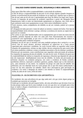 DIALOGO DIARIO SOBRE SAUDE, SEGURANÇA E MEIO AMBIENTE.
Hoje quero falar-lhes sobre a responsabilidade e a prevenção de acidentes.
O fato de deixar a responsabilidade de prevenir ou de corrigir alguma situação insegura ao
diretor, ao profissional de prevenção de acidentes ou ao supervisor, significa que se ignora o
fato de que cada um de nós tem a oportunidade para fazer da fábrica um lugar mais seguro.
Assim, as inspeções de prevenção de acidentes específicas e gerais são obrigação deste
departamento onde se usam um determinado equipamento ou máquinas, mas vocês são os
que realmente usam esses equipamentos ou que vêem outros trabalhadores usá-los.
Vocês mesmos, outros companheiros de trabalho ou até um visitante, podem ser a pessoa
acidentada.
É obrigação de todos prevenir e tratar de reduzir ao mínimo o número de lesões. Este tipo de
responsabilidade inclui eliminar o perigo, informar a existência do mesmo ao supervisor ou
prevenir ao visitante.
Nós somos os que estão familiarizados com os equipamentos que se usam em nossa área de
trabalho, portanto depende de todos nós zelar pelo bom funcionamento dos mesmos e
examiná-lo com regularidade, já que essa é a única maneira em que podemos reduzir as
lesões causadas pelas condições inseguras.
Qualquer um de nós que se encontre com uma condição perigosa deve corrigi-la e se esta
estiver fora de nosso alcance, devemos informá-la ao supervisor ou a outra pessoa
capacitada para solucionar o problema. Se vocês tiverem idéias ou sugestões sobre certas
situações de equipamentos, normas ou algo similar, devem comunicar-me para assim todos
nós juntos podermos colaborar e tomar as medidas necessárias a fim de eliminar o problema.
Pensem por um momento, como contribuiriam suas sugestões sobre prevenção de acidentes
às inspeções de segurança da área de trabalho de cada um de vocês. Já falamos de quem tem
a responsabilidade de realizar as inspeções de segurança e dissemos que depende de cada um
de nós inspecionar detalhadamente nossa área de trabalho. As lesões são provocadas por
distintas situações ou condições perigosas, tais como a existência de bordas cortantes,
problemas elétricos, exposição a produtos químicos, quedas, objetos que se têm deslocam,
etc., para enumerar só uns tantos. As condições de perigo em cada área de trabalho são
diferentes, por isso depende muito de vocês porque são os que têm maior conhecimento à
cerca de sua área específica de trabalho. Quem deve preocupar-se pela prevenção de
acidentes e de sentir a obrigação de reduzir a um mínimo as lesões? É responsabilidade
minha, de cada um de vocês, enfim de todos.
PALESTRA 39 - OS INCIDENTES SÃO ADVERTÊNCIA
Os incidentes são uma advertência de que algo anda mal e de que existe algum perigo ou
condição que necessita ser corrigida.
Ainda que os incidentes não provoquem lesões, são uma advertência que devemos levar em
conta porque indica que havia uma condição ou um erro que deve ser corrigido para evitar
que se repita e chegue a transformar-se em um acidente que provoque lesões ou que cause
danos à propriedade.
 