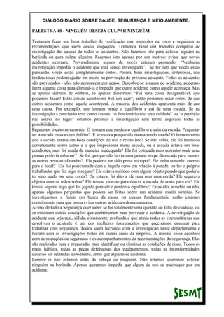 DIALOGO DIARIO SOBRE SAUDE, SEGURANÇA E MEIO AMBIENTE.
PALESTRA 40 - NINGUÉM DESEJA CULPAR NINGUÉM
Tentamos fazer um bom trabalho de verificação nas inspeções de risco e seguimos as
recomendações que saem destas inspeções. Tentamos fazer um trabalho completo de
investigação das causas de todos os acidentes. Não fazemos isto para colocar alguém na
berlinda ou para culpar alguém. Fazemos isto apenas por um motivo: evitar que novos
acidentes ocorram. Provavelmente alguns de vocês estejam pensando: “Nenhuma
investigação impediu o acidente que está sendo investigado”. Se for isto que vocês estão
pensando, vocês estão completamente certos. Porém, boas investigações, criteriosas, não
tendenciosas podem ajudar em muito na prevenção do próximo acidente. Todos os acidentes
são provocados - eles não acontecem por acaso. Descobre-se a causa do acidente, podemos
fazer alguma coisa para eliminá-la e impedir que outro acidente como aquele aconteça. Mas
se apenas dermos de ombros, se apenas dissermos: “Foi uma coisa desagradável, que
podemos fazer? Estas coisas acontecem. Foi um azar”, então podemos estar certos de que
outros acidentes como aquele acontecerá. A maioria dos acidentes apresenta mais de que
uma causa. Por exemplo: um homem perde o equilíbrio e cai de uma escada. Se na
investigação a conclusão teve como causas: “o funcionário não teve cuidado” ou “a proteção
não estava no lugar” estamos parando a investigação sem termo esgotado todas as
possibilidades.
Peguemos o caso novamente. O homem que perdeu o equilíbrio e caiu da escada. Pergunta-
se: a escada estava com defeito? E se estava porque ela estava sendo usada? O homem sabia
que a escada estava em boas condições de uso e relato isto? Se não sabia, ele foi instruído
corretamente sobre como e o que inspecionar numa escada, ou a escada estava em boas
condições, mas foi usada de maneira inadequada? Ela foi colocada num corredor onde uma
pessoa poderia esbarrar? Se foi, porque não havia uma pessoa no pé da escada para manter
as outras pessoas afastadas? Ela poderia ter sido presa no topo? Ele tinha tamanho correto
para o local? Ela foi posicionada com o ângulo certo em relação à parede, ou foi o próprio
trabalhador que fez algo inseguro? Ele estava subindo com algum objeto pesado que poderia
ter sido içado por uma corda? Se estava, foi dito a ele para usar uma corda? Ele segurava
objetos com as mãos soltas? Ele tentou virar-se para descer a escada de costa para ela? Ele
tentou segurar algo que foi jogado para ele e perdeu o equilíbrio? Estas são, acredite ou não,
apenas algumas perguntas que podem ser feitas sobre um acidente muito simples. Se
investigarmos a fundo em busca da causa ou causas fundamentais, então estamos
contribuindo para que possa evitar outros acidentes dessa natureza.
Acima de tudo a Segurança quer saber se foi totalmente uma questão de falta de cuidado, ou
se existiram outras condições que contribuíram para provocar o acidente. A investigação de
acidente que seja real, sólida, consistente, profunda e que atinja todas as circunstâncias que
envolvem o acidente é um dos melhores instrumentos que precisamos dominar para
trabalhar com segurança. Todos saem lucrando com a investigação neste departamento e
lucram com as investigações feitas em outras áreas da empresa. A mesma coisa acontece
com as inspeções de segurança e os acompanhamentos da recomendações da segurança. Elas
são realizadas para e preparadas para identificar ou eliminar as condições de risco. Todos os
maus hábitos, todas as peças defeituosas dos equipamentos, todas as inconformidades
deverão ser relatadas ao Gerente, antes que alguém se acidenta.
Lembre-se não estamos atrás da cabeça de ninguém. Não estamos querendo colocar
ninguém na berlinda. Apenas queremos impedir que algum de nos se machuque por um
acidente.
 
